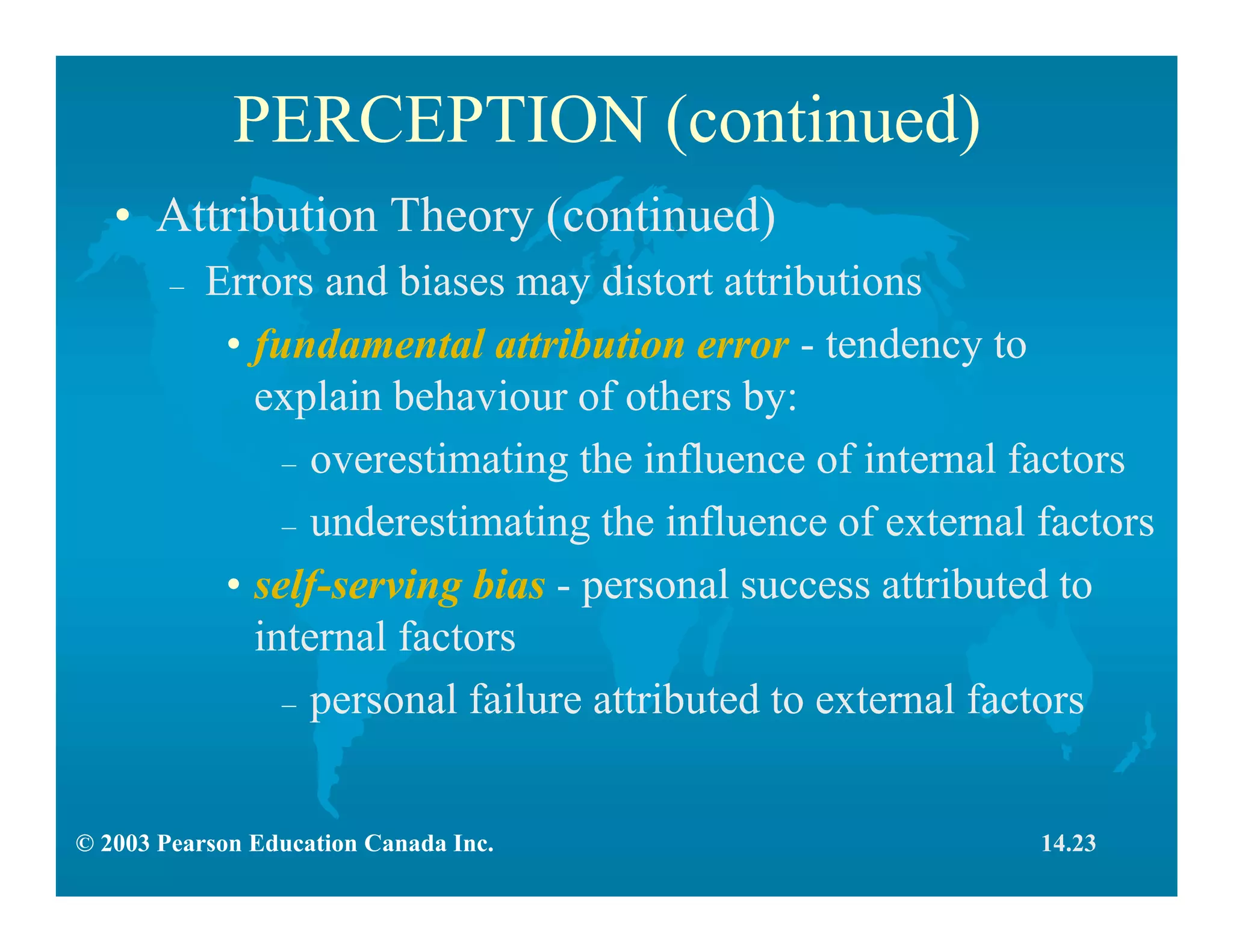 © 2003 Pearson Education Canada Inc.
PERCEPTION (continued)
• Attribution Theory (continued)
– Errors and biases may distort attributions
• fundamental attribution error - tendency to
explain behaviour of others by:
– overestimating the influence of internal factors
– underestimating the influence of external factors
• self-serving bias - personal success attributed to
internal factors
– personal failure attributed to external factors
14.23
 