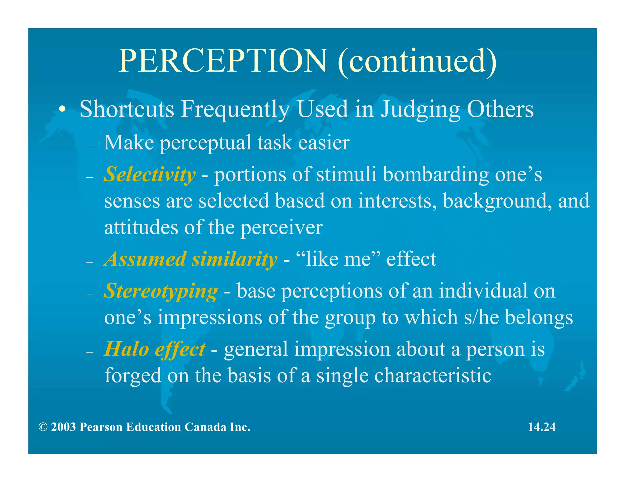 © 2003 Pearson Education Canada Inc.
PERCEPTION (continued)
• Shortcuts Frequently Used in Judging Others
– Make perceptual task easier
– Selectivity - portions of stimuli bombarding one’s
senses are selected based on interests, background, and
attitudes of the perceiver
– Assumed similarity - “like me” effect
– Stereotyping - base perceptions of an individual on
one’s impressions of the group to which s/he belongs
– Halo effect - general impression about a person is
forged on the basis of a single characteristic
14.24
 
