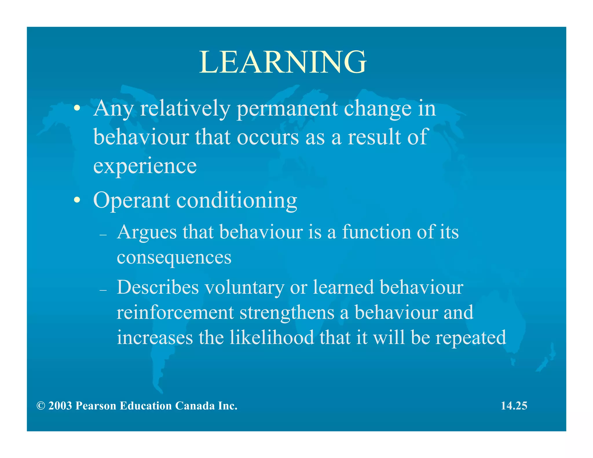 © 2003 Pearson Education Canada Inc.
LEARNING
• Any relatively permanent change in
behaviour that occurs as a result of
experience
• Operant conditioning
– Argues that behaviour is a function of its
consequences
– Describes voluntary or learned behaviour
reinforcement strengthens a behaviour and
increases the likelihood that it will be repeated
14.25
 