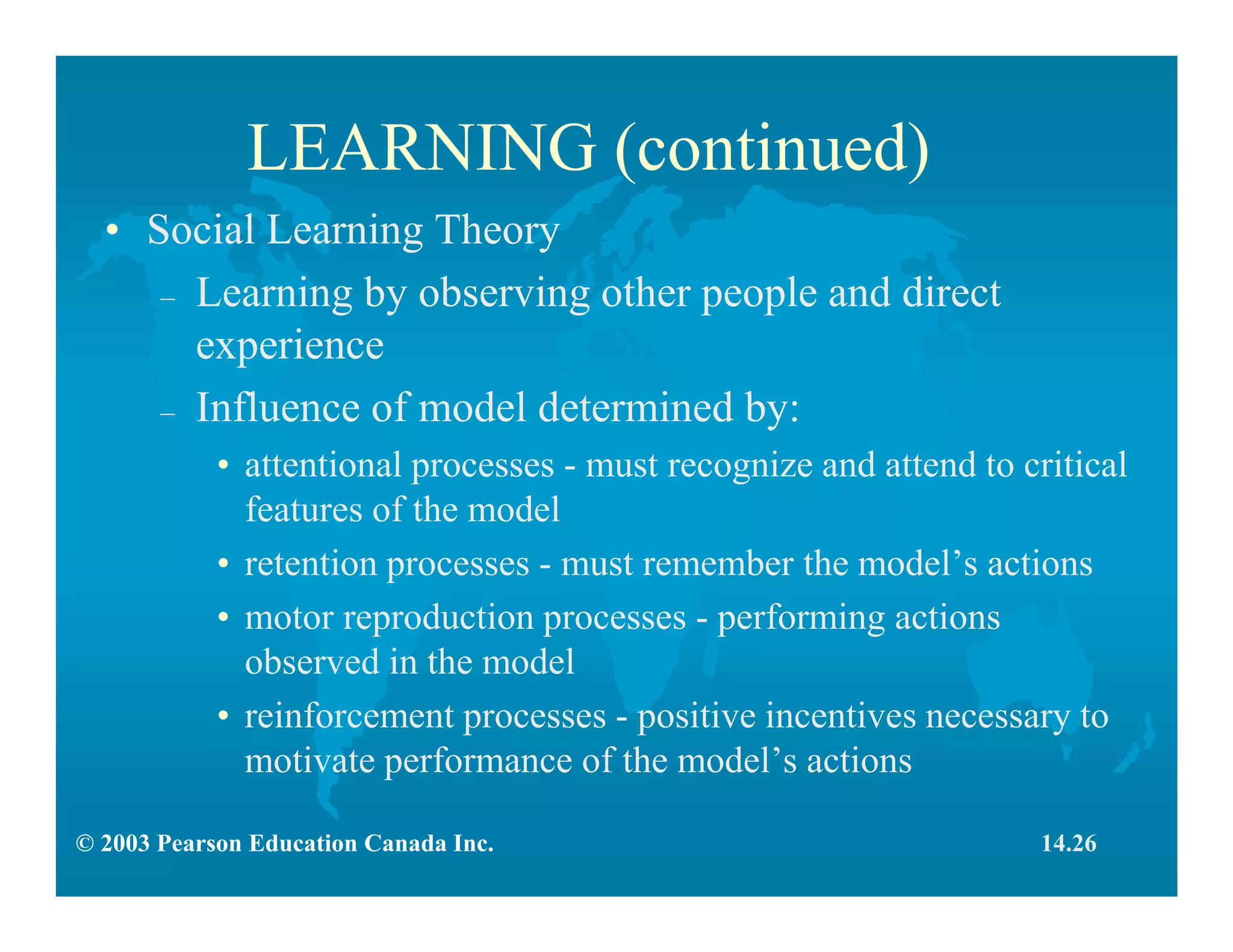 © 2003 Pearson Education Canada Inc.
LEARNING (continued)
• Social Learning Theory
– Learning by observing other people and direct
experience
– Influence of model determined by:
• attentional processes - must recognize and attend to critical
features of the model
• retention processes - must remember the model’s actions
• motor reproduction processes - performing actions
observed in the model
• reinforcement processes - positive incentives necessary to
motivate performance of the model’s actions
14.26
 