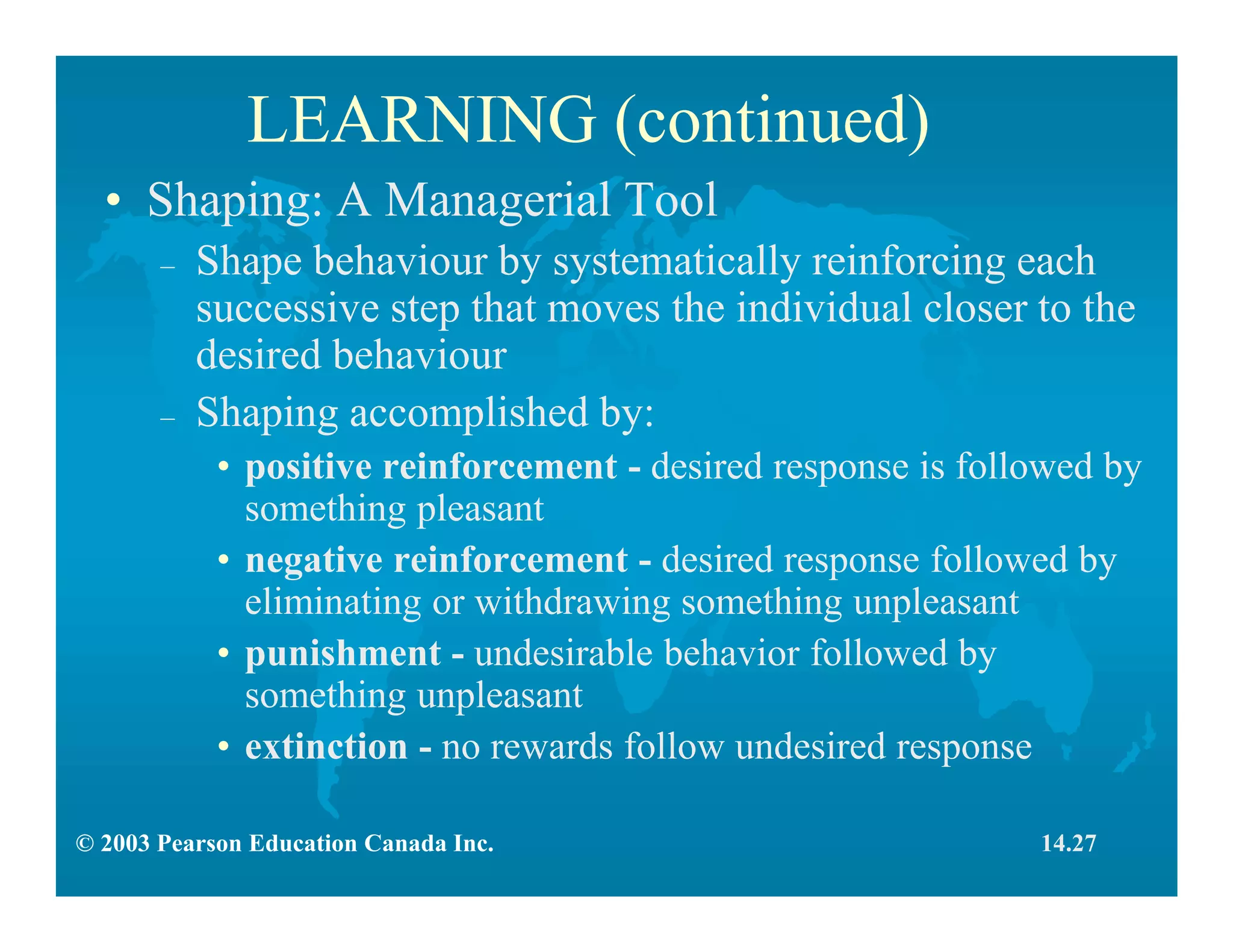 © 2003 Pearson Education Canada Inc.
LEARNING (continued)
• Shaping: A Managerial Tool
– Shape behaviour by systematically reinforcing each
successive step that moves the individual closer to the
desired behaviour
– Shaping accomplished by:
• positive reinforcement - desired response is followed by
something pleasant
• negative reinforcement - desired response followed by
eliminating or withdrawing something unpleasant
• punishment - undesirable behavior followed by
something unpleasant
• extinction - no rewards follow undesired response
14.27
 