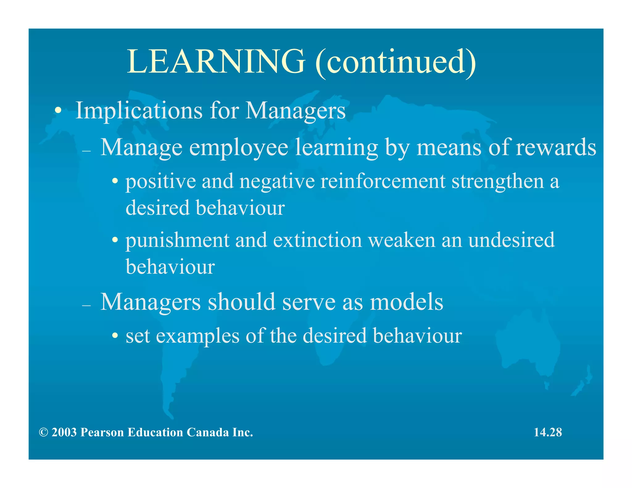 © 2003 Pearson Education Canada Inc.
LEARNING (continued)
• Implications for Managers
– Manage employee learning by means of rewards
• positive and negative reinforcement strengthen a
desired behaviour
• punishment and extinction weaken an undesired
behaviour
– Managers should serve as models
• set examples of the desired behaviour
14.28
 