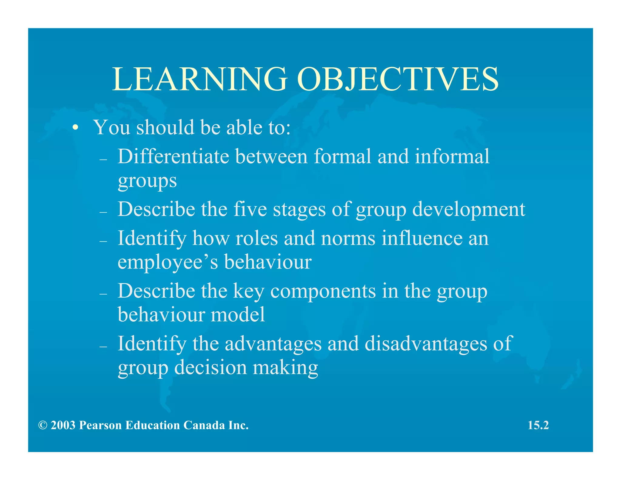 © 2003 Pearson Education Canada Inc.
LEARNING OBJECTIVES
• You should be able to:
– Differentiate between formal and informal
groups
– Describe the five stages of group development
– Identify how roles and norms influence an
employee’s behaviour
– Describe the key components in the group
behaviour model
– Identify the advantages and disadvantages of
group decision making
15.2
 