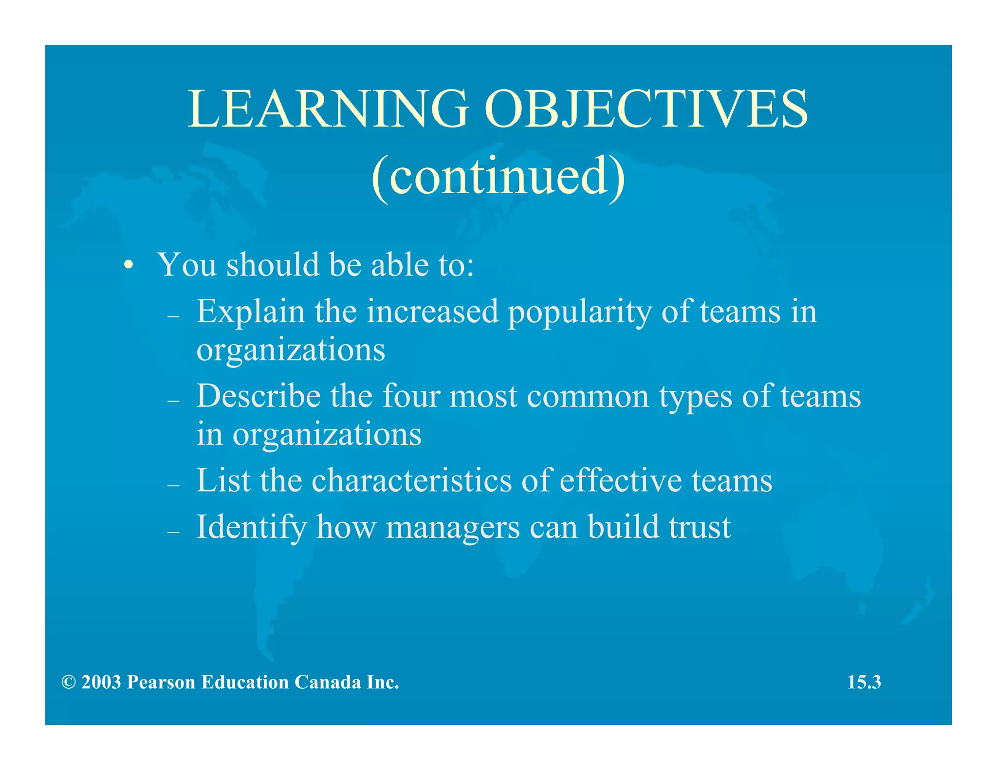 © 2003 Pearson Education Canada Inc.
LEARNING OBJECTIVES
(continued)
• You should be able to:
– Explain the increased popularity of teams in
organizations
– Describe the four most common types of teams
in organizations
– List the characteristics of effective teams
– Identify how managers can build trust
15.3
 