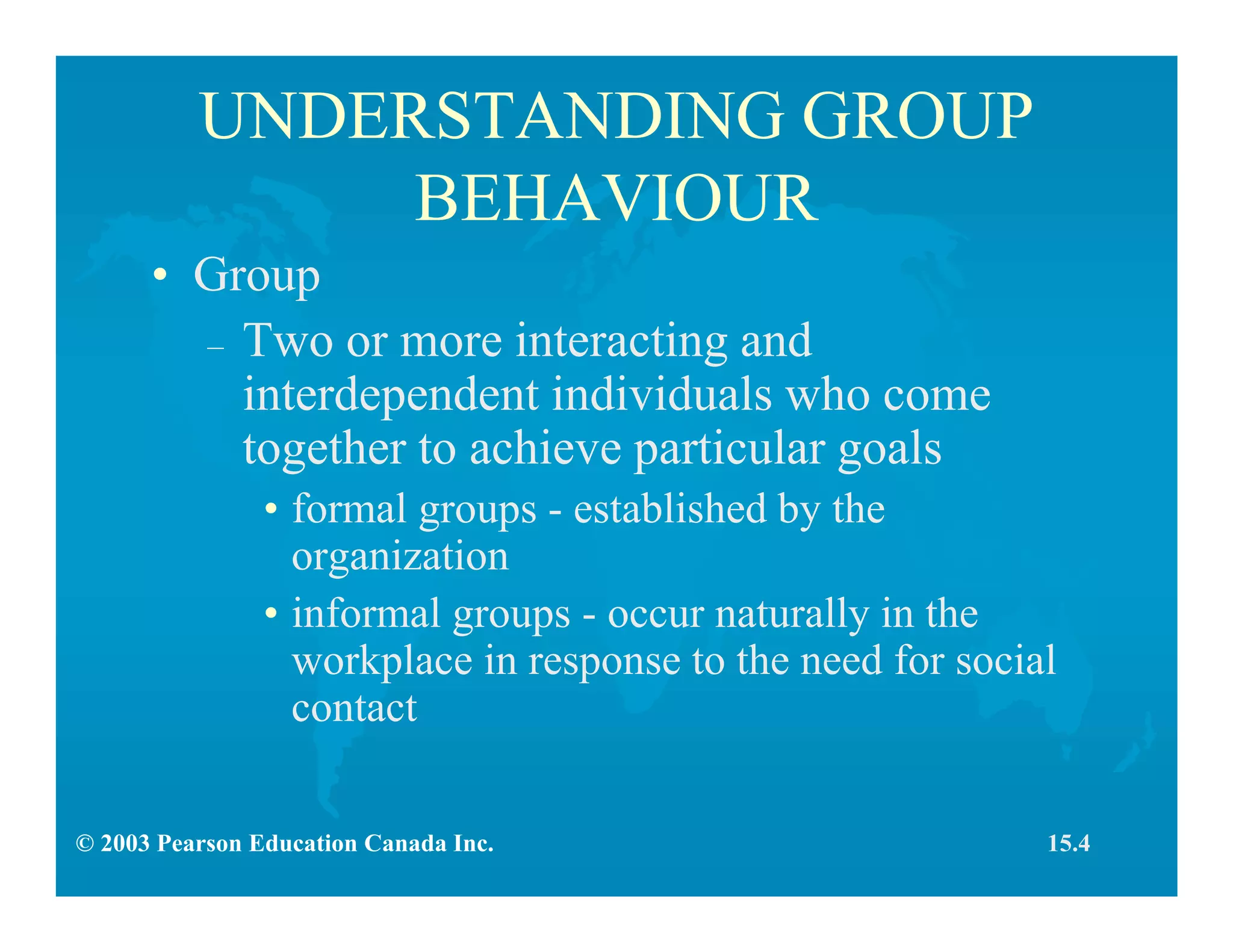© 2003 Pearson Education Canada Inc.
UNDERSTANDING GROUP
BEHAVIOUR
• Group
– Two or more interacting and
interdependent individuals who come
together to achieve particular goals
• formal groups - established by the
organization
• informal groups - occur naturally in the
workplace in response to the need for social
contact
15.4
 