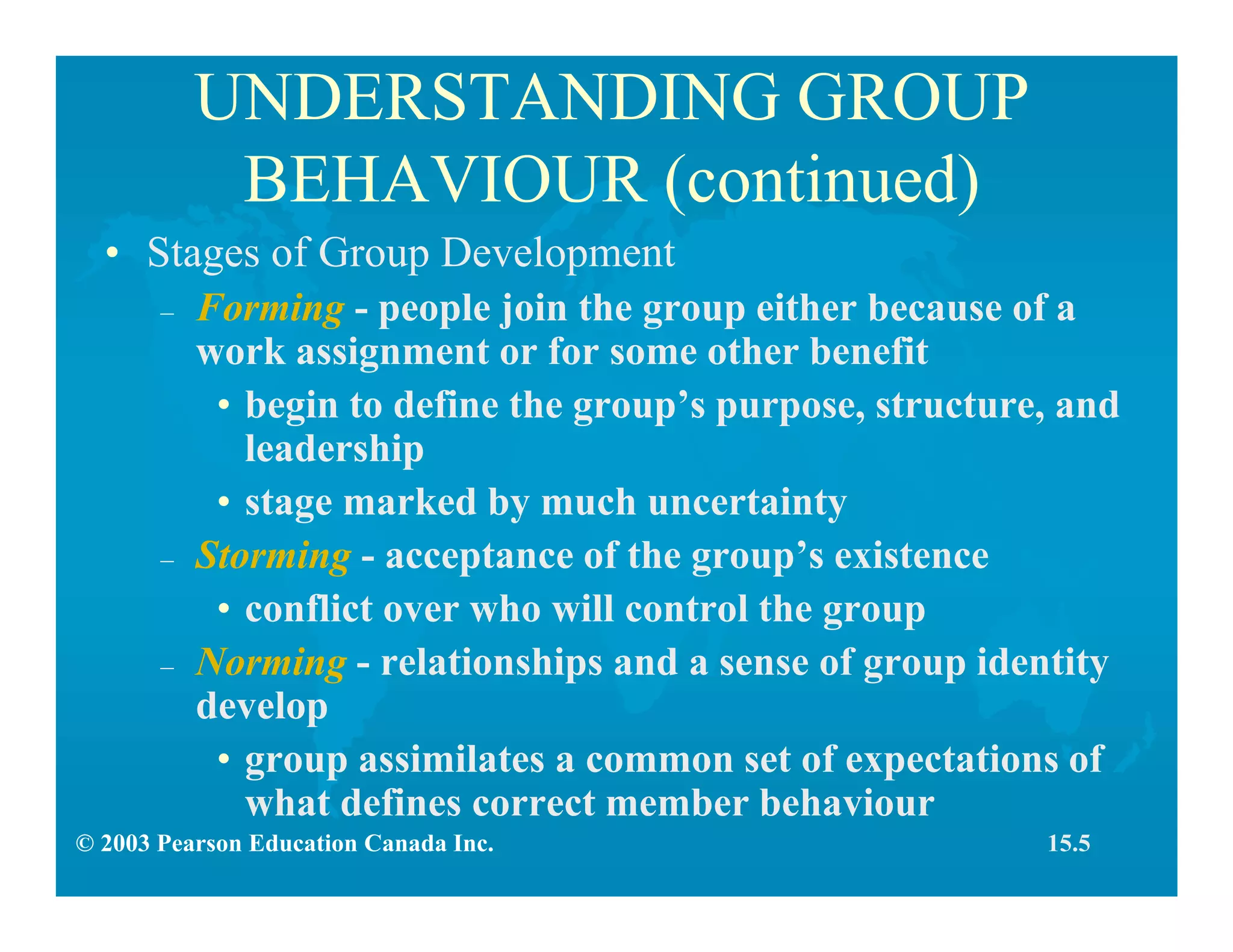 © 2003 Pearson Education Canada Inc.
UNDERSTANDING GROUP
BEHAVIOUR (continued)
• Stages of Group Development
– Forming - people join the group either because of a
work assignment or for some other benefit
• begin to define the group’s purpose, structure, and
leadership
• stage marked by much uncertainty
– Storming - acceptance of the group’s existence
• conflict over who will control the group
– Norming - relationships and a sense of group identity
develop
• group assimilates a common set of expectations of
what defines correct member behaviour
15.5
 