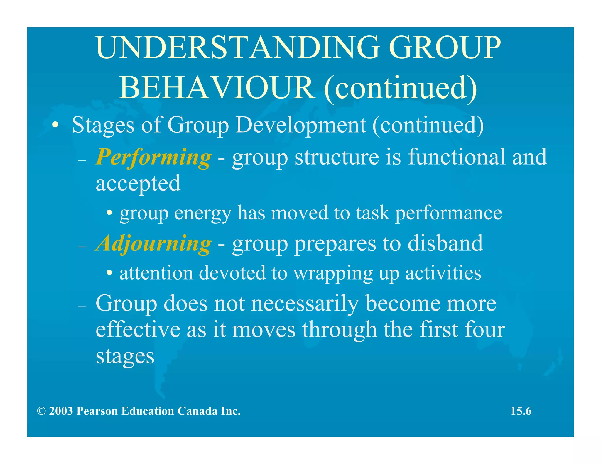 © 2003 Pearson Education Canada Inc.
UNDERSTANDING GROUP
BEHAVIOUR (continued)
• Stages of Group Development (continued)
– Performing - group structure is functional and
accepted
• group energy has moved to task performance
– Adjourning - group prepares to disband
• attention devoted to wrapping up activities
– Group does not necessarily become more
effective as it moves through the first four
stages
15.6
 