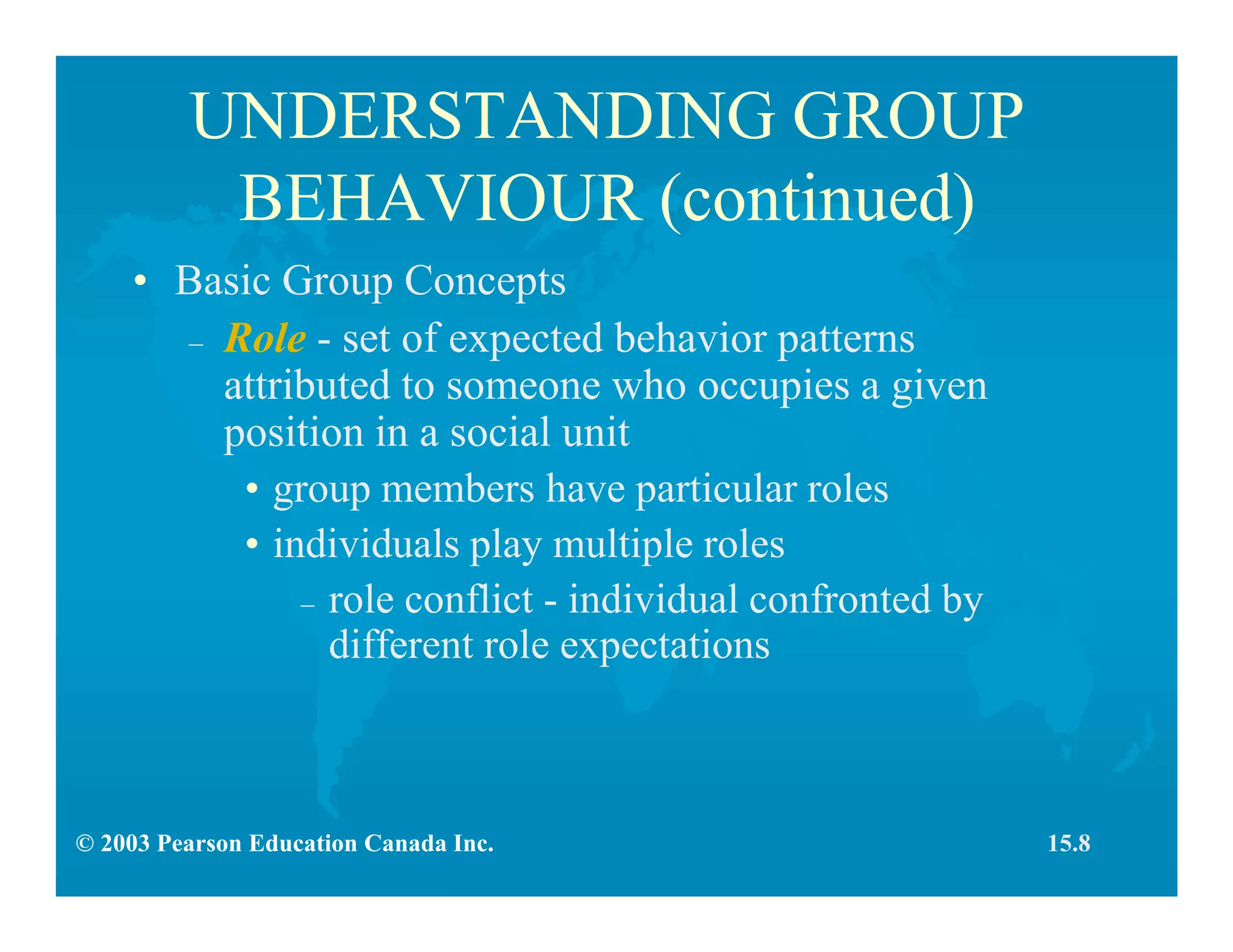 © 2003 Pearson Education Canada Inc.
UNDERSTANDING GROUP
BEHAVIOUR (continued)
• Basic Group Concepts
– Role - set of expected behavior patterns
attributed to someone who occupies a given
position in a social unit
• group members have particular roles
• individuals play multiple roles
– role conflict - individual confronted by
different role expectations
15.8
 