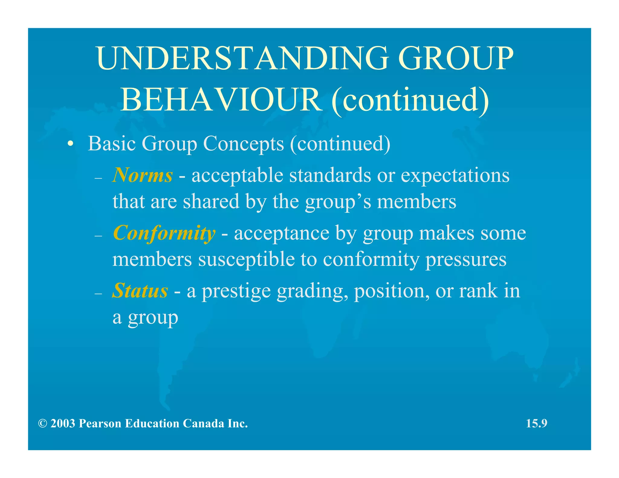 © 2003 Pearson Education Canada Inc.
UNDERSTANDING GROUP
BEHAVIOUR (continued)
• Basic Group Concepts (continued)
– Norms - acceptable standards or expectations
that are shared by the group’s members
– Conformity - acceptance by group makes some
members susceptible to conformity pressures
– Status - a prestige grading, position, or rank in
a group
15.9
 