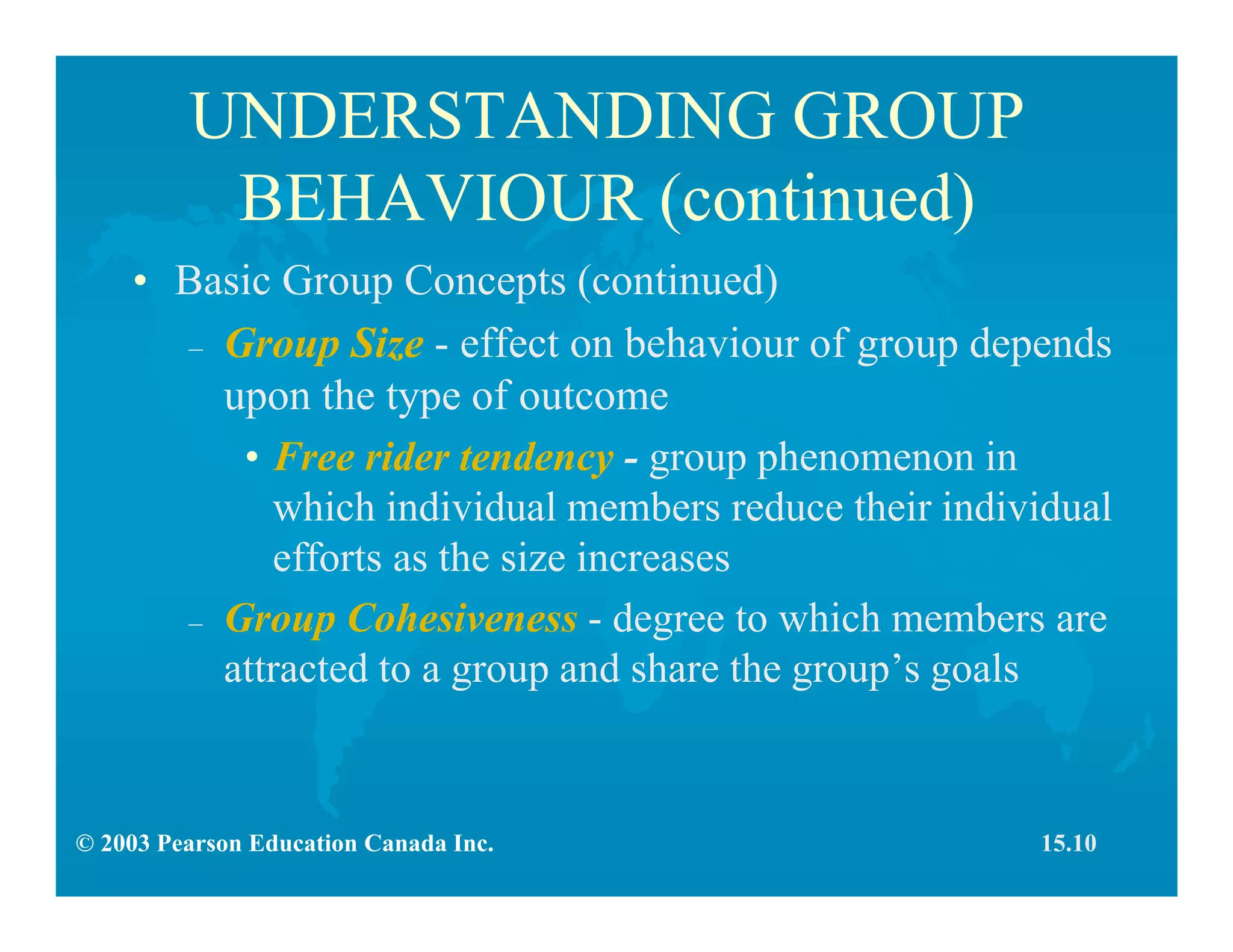 © 2003 Pearson Education Canada Inc.
UNDERSTANDING GROUP
BEHAVIOUR (continued)
• Basic Group Concepts (continued)
– Group Size - effect on behaviour of group depends
upon the type of outcome
• Free rider tendency - group phenomenon in
which individual members reduce their individual
efforts as the size increases
– Group Cohesiveness - degree to which members are
attracted to a group and share the group’s goals
15.10
 