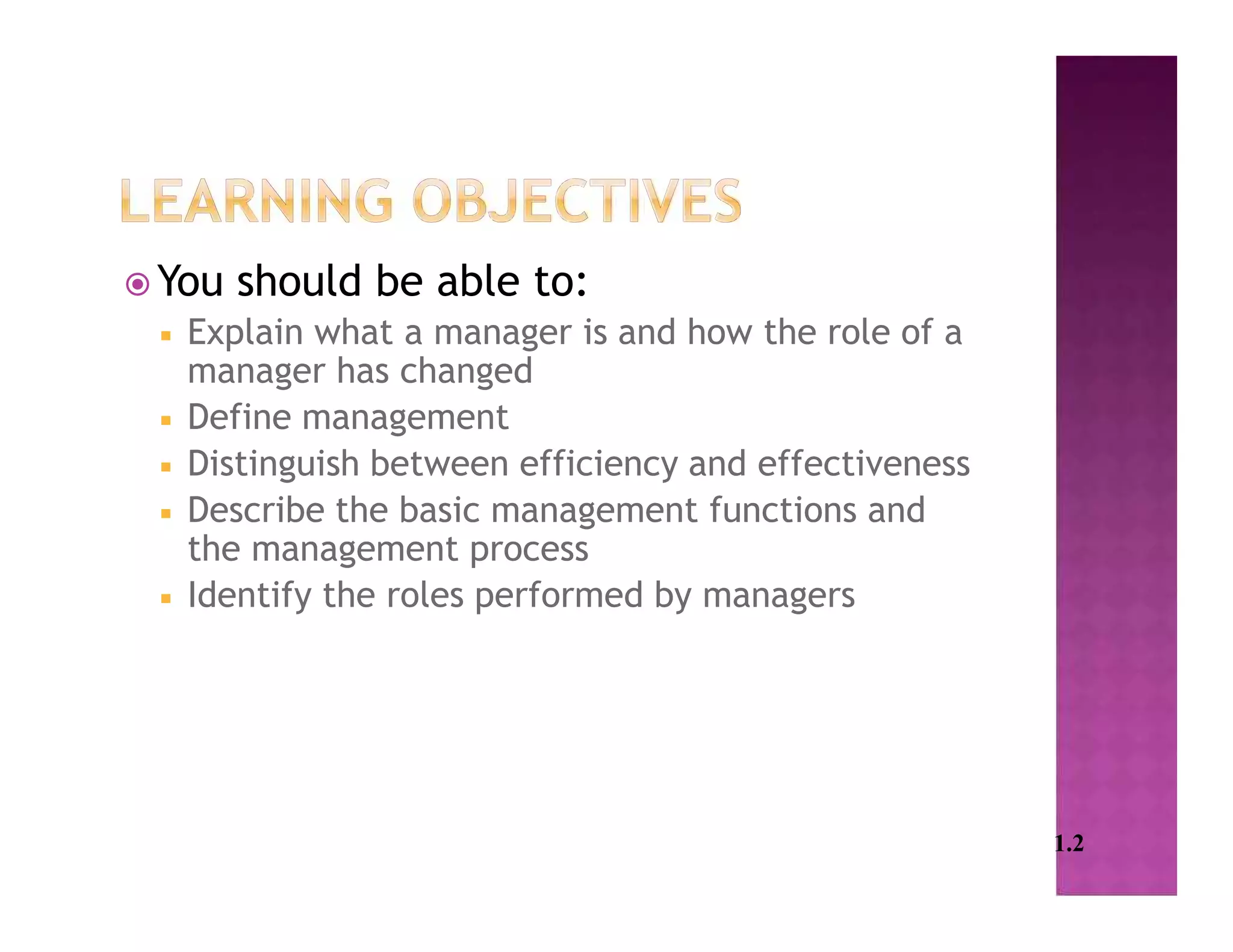  You should be able to:
 Explain what a manager is and how the role of a
manager has changed
 Define management
 Distinguish between efficiency and effectiveness
 Describe the basic management functions and
the management process
 Identify the roles performed by managers
1.2
 