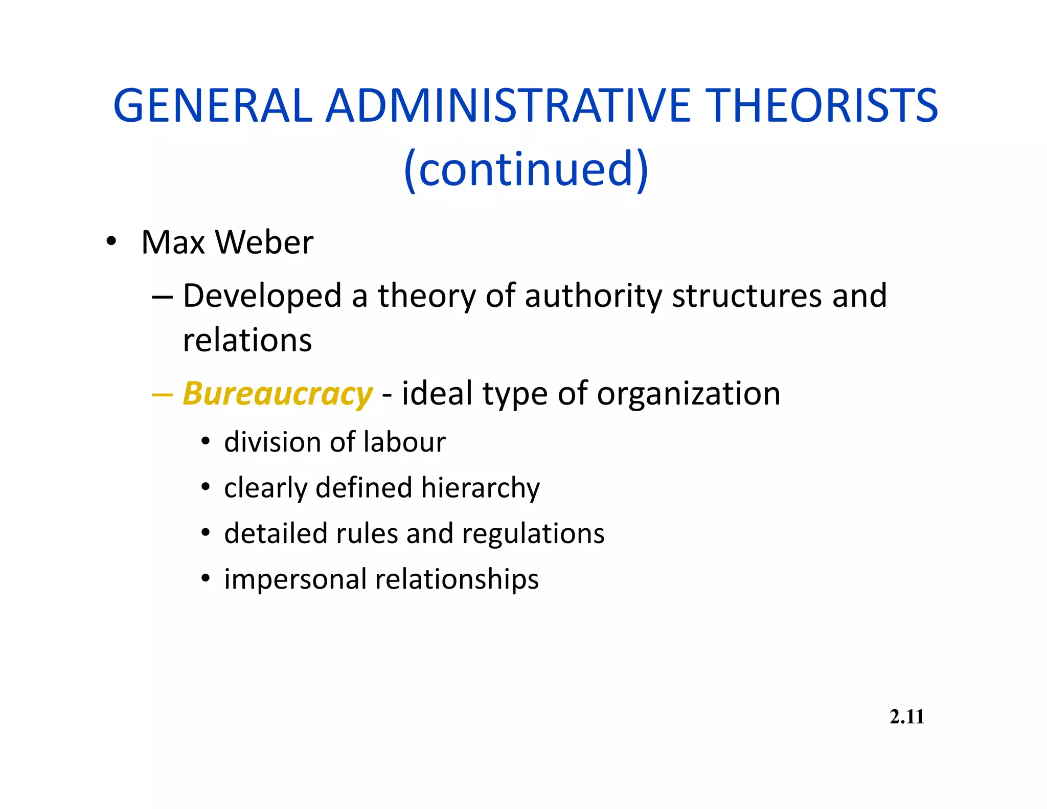 GENERAL ADMINISTRATIVE THEORISTS
(continued)
• Max Weber
– Developed a theory of authority structures and
relations
– Bureaucracy - ideal type of organization
• division of labour
• clearly defined hierarchy
• detailed rules and regulations
• impersonal relationships
2.11
 