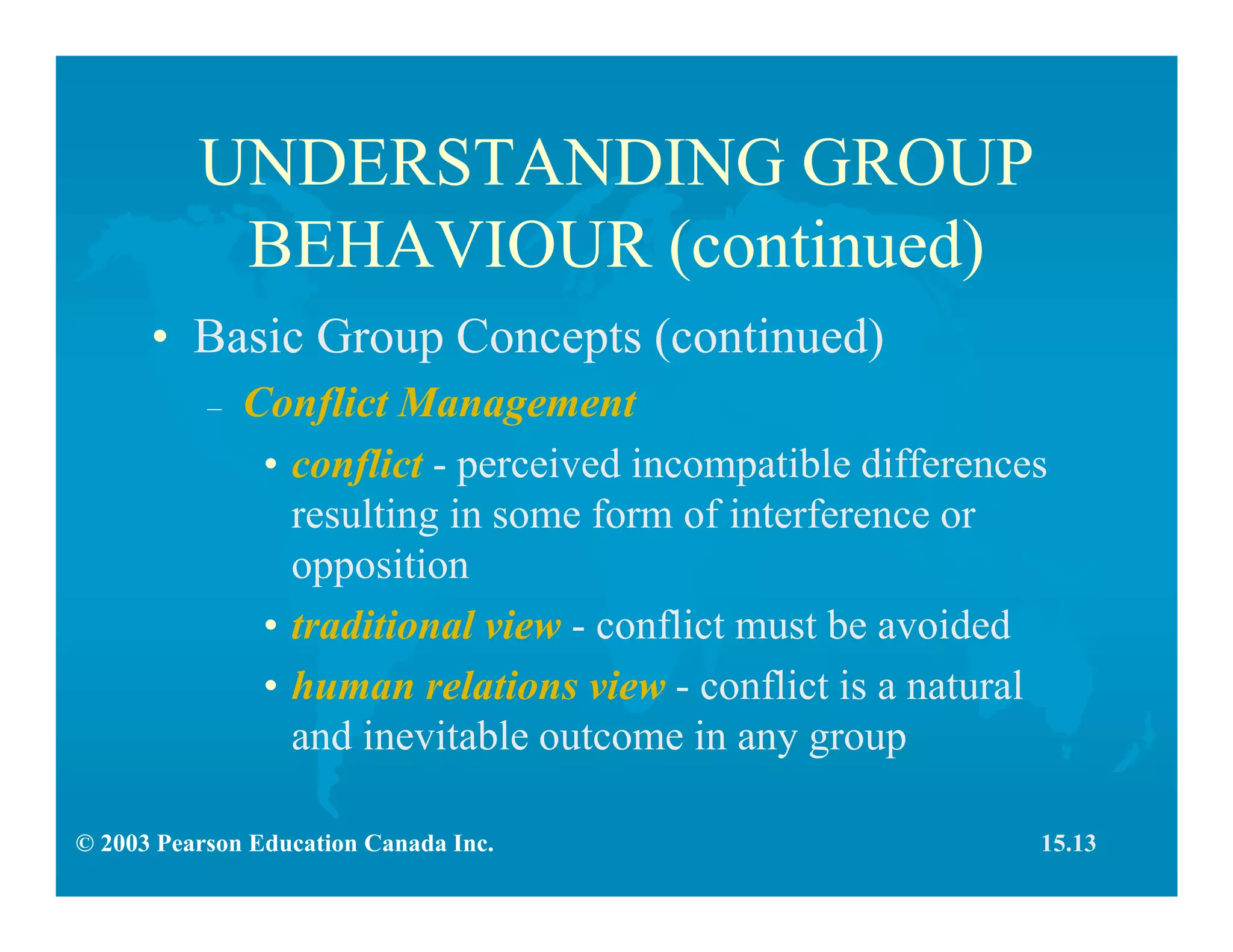© 2003 Pearson Education Canada Inc.
UNDERSTANDING GROUP
BEHAVIOUR (continued)
• Basic Group Concepts (continued)
– Conflict Management
• conflict - perceived incompatible differences
resulting in some form of interference or
opposition
• traditional view - conflict must be avoided
• human relations view - conflict is a natural
and inevitable outcome in any group
15.13
 