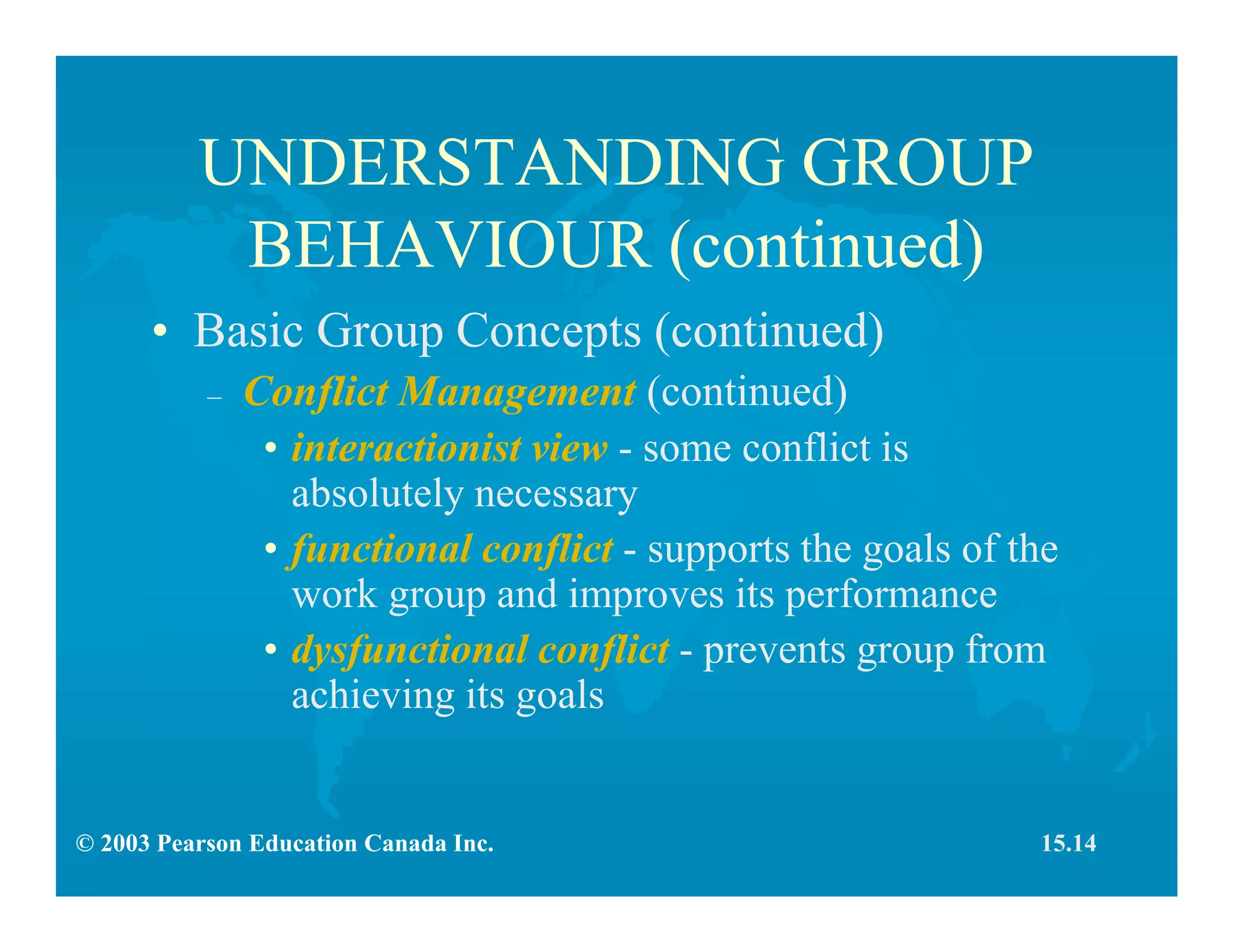 © 2003 Pearson Education Canada Inc.
UNDERSTANDING GROUP
BEHAVIOUR (continued)
• Basic Group Concepts (continued)
– Conflict Management (continued)
• interactionist view - some conflict is
absolutely necessary
• functional conflict - supports the goals of the
work group and improves its performance
• dysfunctional conflict - prevents group from
achieving its goals
15.14
 