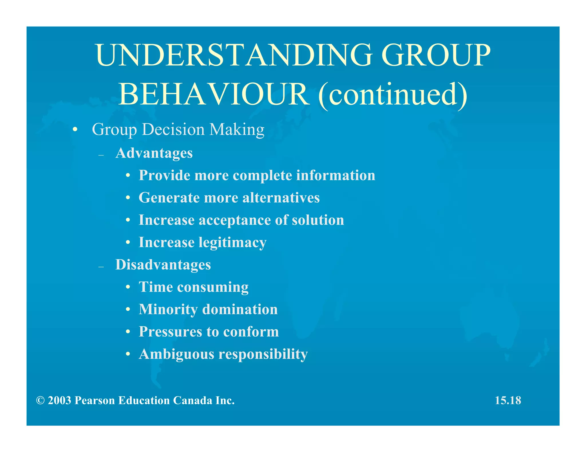 © 2003 Pearson Education Canada Inc.
UNDERSTANDING GROUP
BEHAVIOUR (continued)
• Group Decision Making
– Advantages
• Provide more complete information
• Generate more alternatives
• Increase acceptance of solution
• Increase legitimacy
– Disadvantages
• Time consuming
• Minority domination
• Pressures to conform
• Ambiguous responsibility
15.18
 
