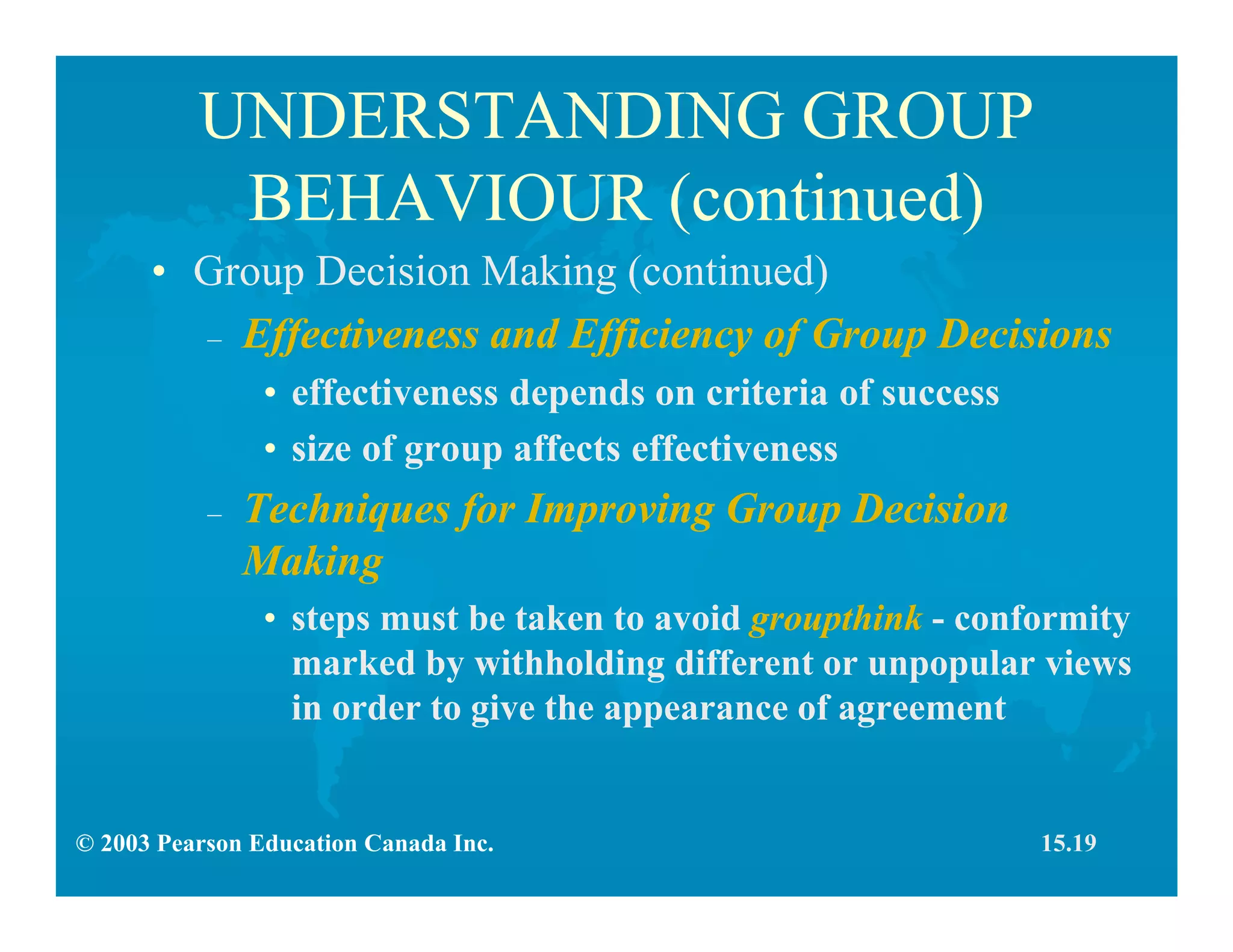 © 2003 Pearson Education Canada Inc.
UNDERSTANDING GROUP
BEHAVIOUR (continued)
• Group Decision Making (continued)
– Effectiveness and Efficiency of Group Decisions
• effectiveness depends on criteria of success
• size of group affects effectiveness
– Techniques for Improving Group Decision
Making
• steps must be taken to avoid groupthink - conformity
marked by withholding different or unpopular views
in order to give the appearance of agreement
15.19
 