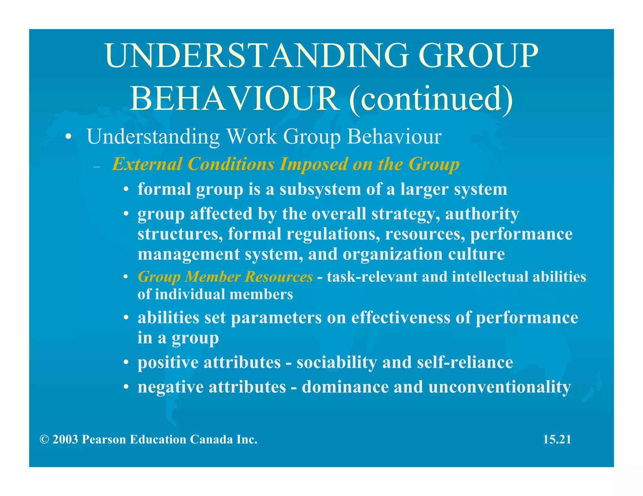 © 2003 Pearson Education Canada Inc.
UNDERSTANDING GROUP
BEHAVIOUR (continued)
• Understanding Work Group Behaviour
– External Conditions Imposed on the Group
• formal group is a subsystem of a larger system
• group affected by the overall strategy, authority
structures, formal regulations, resources, performance
management system, and organization culture
• Group Member Resources - task-relevant and intellectual abilities
of individual members
• abilities set parameters on effectiveness of performance
in a group
• positive attributes - sociability and self-reliance
• negative attributes - dominance and unconventionality
15.21
 