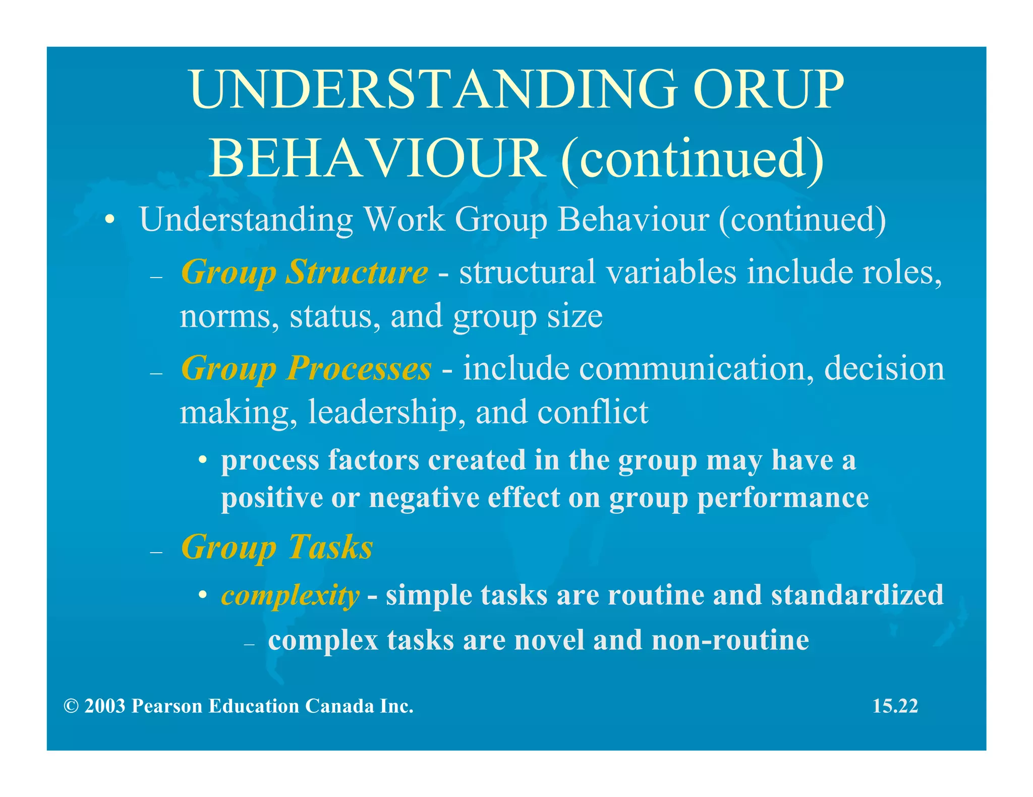 © 2003 Pearson Education Canada Inc.
UNDERSTANDING ORUP
BEHAVIOUR (continued)
• Understanding Work Group Behaviour (continued)
– Group Structure - structural variables include roles,
norms, status, and group size
– Group Processes - include communication, decision
making, leadership, and conflict
• process factors created in the group may have a
positive or negative effect on group performance
– Group Tasks
• complexity - simple tasks are routine and standardized
– complex tasks are novel and non-routine
15.22
 