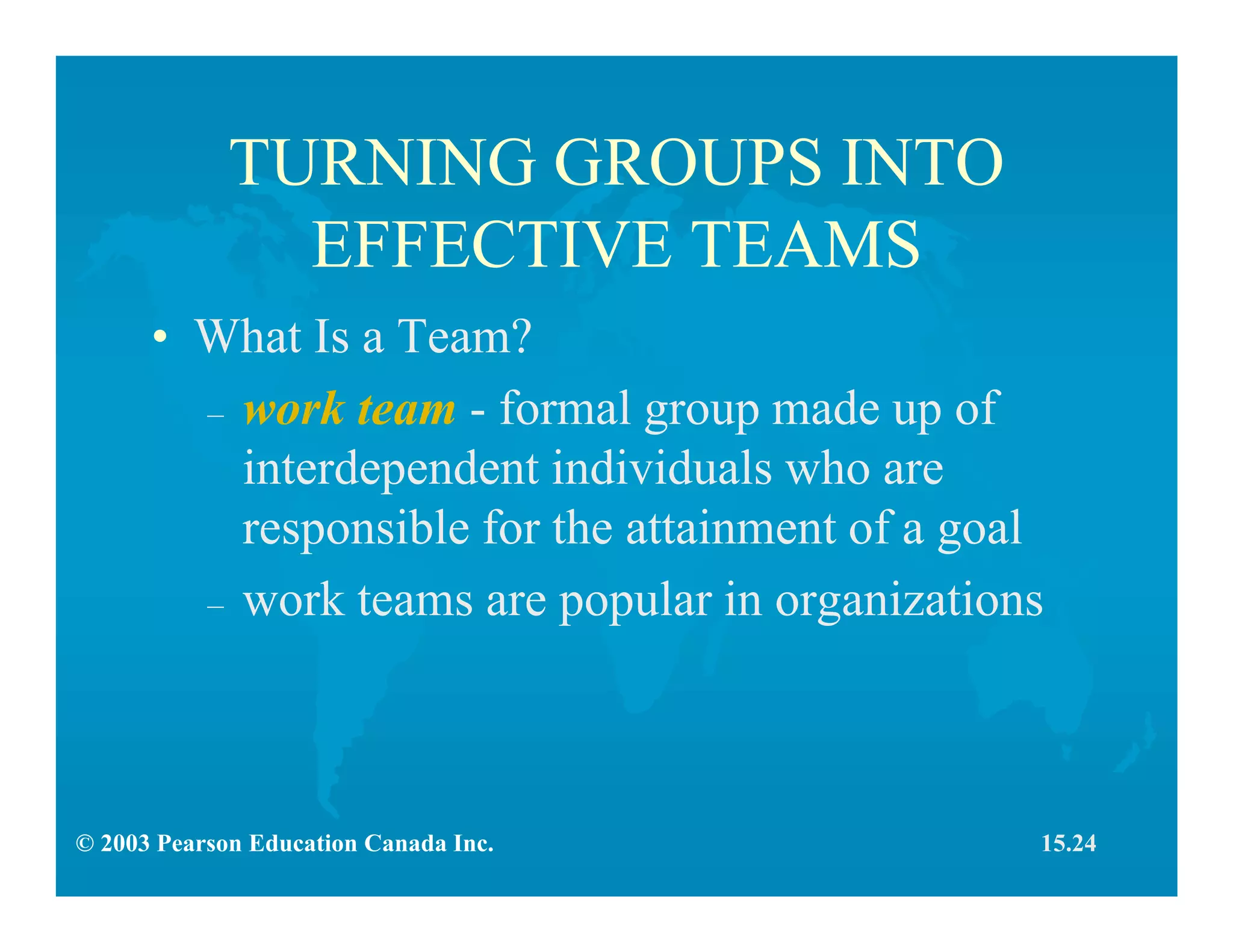 © 2003 Pearson Education Canada Inc.
TURNING GROUPS INTO
EFFECTIVE TEAMS
• What Is a Team?
– work team - formal group made up of
interdependent individuals who are
responsible for the attainment of a goal
– work teams are popular in organizations
15.24
 