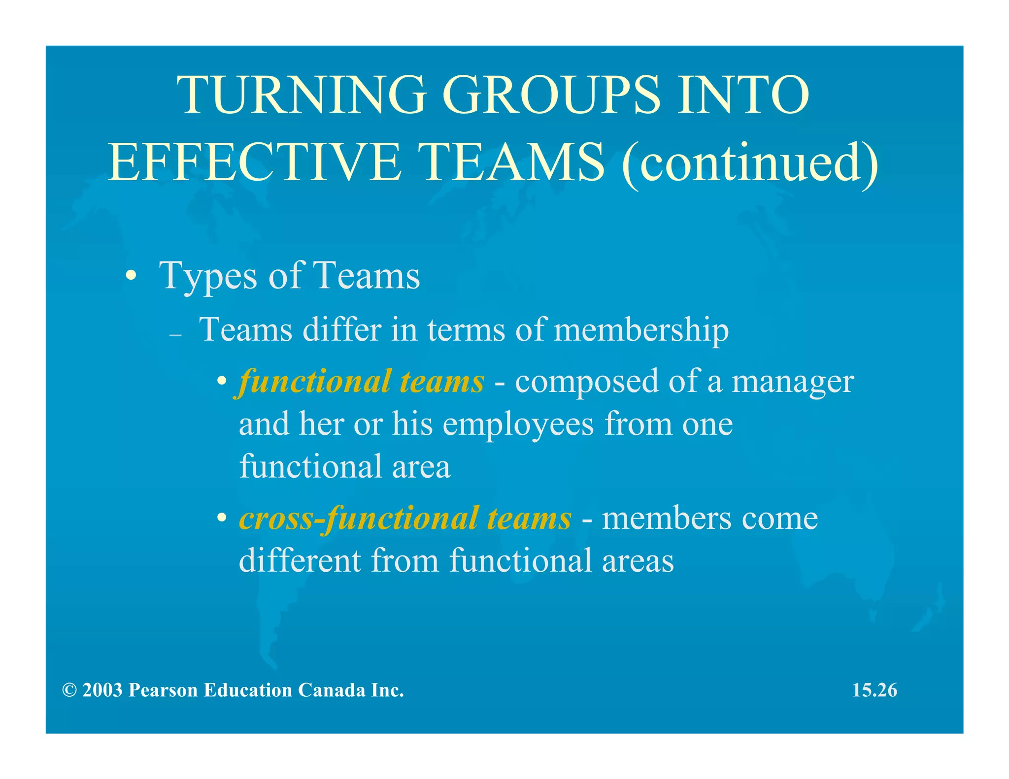 © 2003 Pearson Education Canada Inc.
TURNING GROUPS INTO
EFFECTIVE TEAMS (continued)
• Types of Teams
– Teams differ in terms of membership
• functional teams - composed of a manager
and her or his employees from one
functional area
• cross-functional teams - members come
different from functional areas
15.26
 
