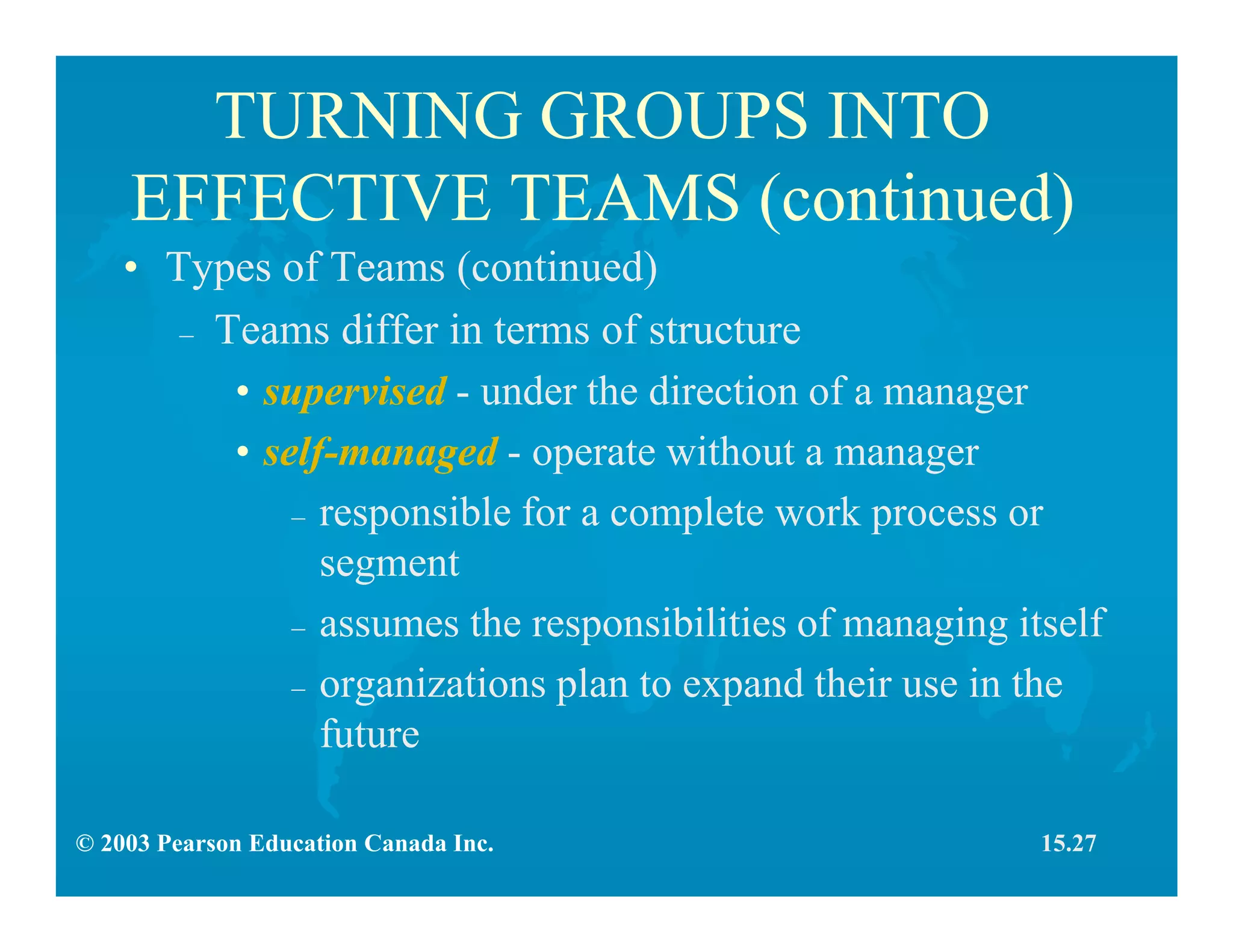 © 2003 Pearson Education Canada Inc.
TURNING GROUPS INTO
EFFECTIVE TEAMS (continued)
• Types of Teams (continued)
– Teams differ in terms of structure
• supervised - under the direction of a manager
• self-managed - operate without a manager
– responsible for a complete work process or
segment
– assumes the responsibilities of managing itself
– organizations plan to expand their use in the
future
15.27
 