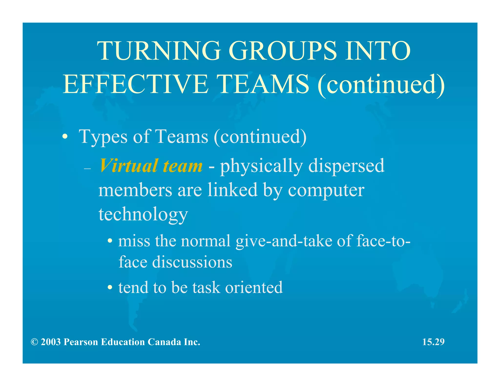 © 2003 Pearson Education Canada Inc.
TURNING GROUPS INTO
EFFECTIVE TEAMS (continued)
• Types of Teams (continued)
– Virtual team - physically dispersed
members are linked by computer
technology
• miss the normal give-and-take of face-to-
face discussions
• tend to be task oriented
15.29
 