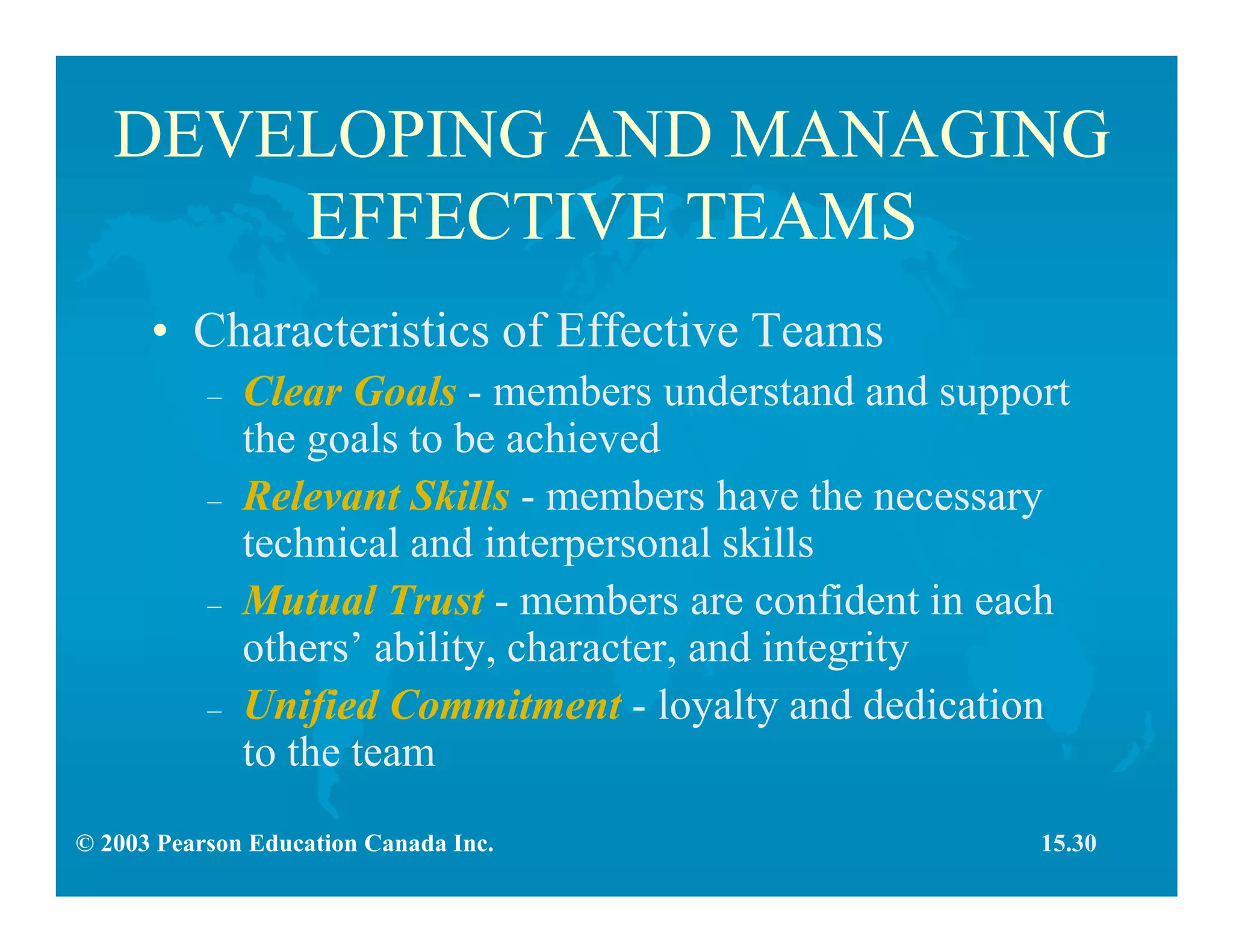 © 2003 Pearson Education Canada Inc.
DEVELOPING AND MANAGING
EFFECTIVE TEAMS
• Characteristics of Effective Teams
– Clear Goals - members understand and support
the goals to be achieved
– Relevant Skills - members have the necessary
technical and interpersonal skills
– Mutual Trust - members are confident in each
others’ ability, character, and integrity
– Unified Commitment - loyalty and dedication
to the team
15.30
 