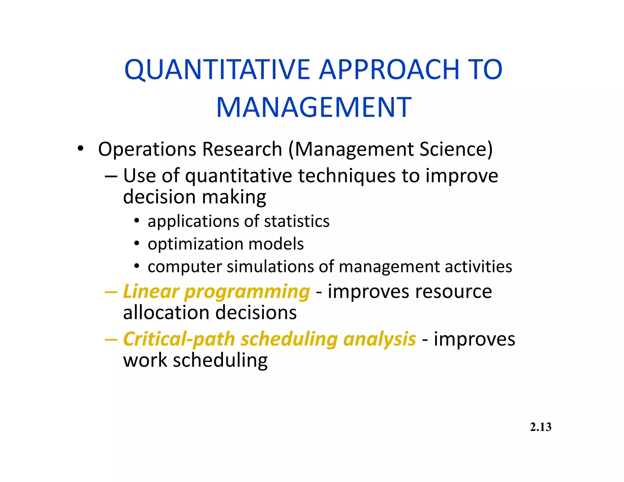 QUANTITATIVE APPROACH TO
MANAGEMENT
• Operations Research (Management Science)
– Use of quantitative techniques to improve
decision making
• applications of statistics
• optimization models
• computer simulations of management activities
– Linear programming - improves resource
allocation decisions
– Critical-path scheduling analysis - improves
work scheduling
2.13
 