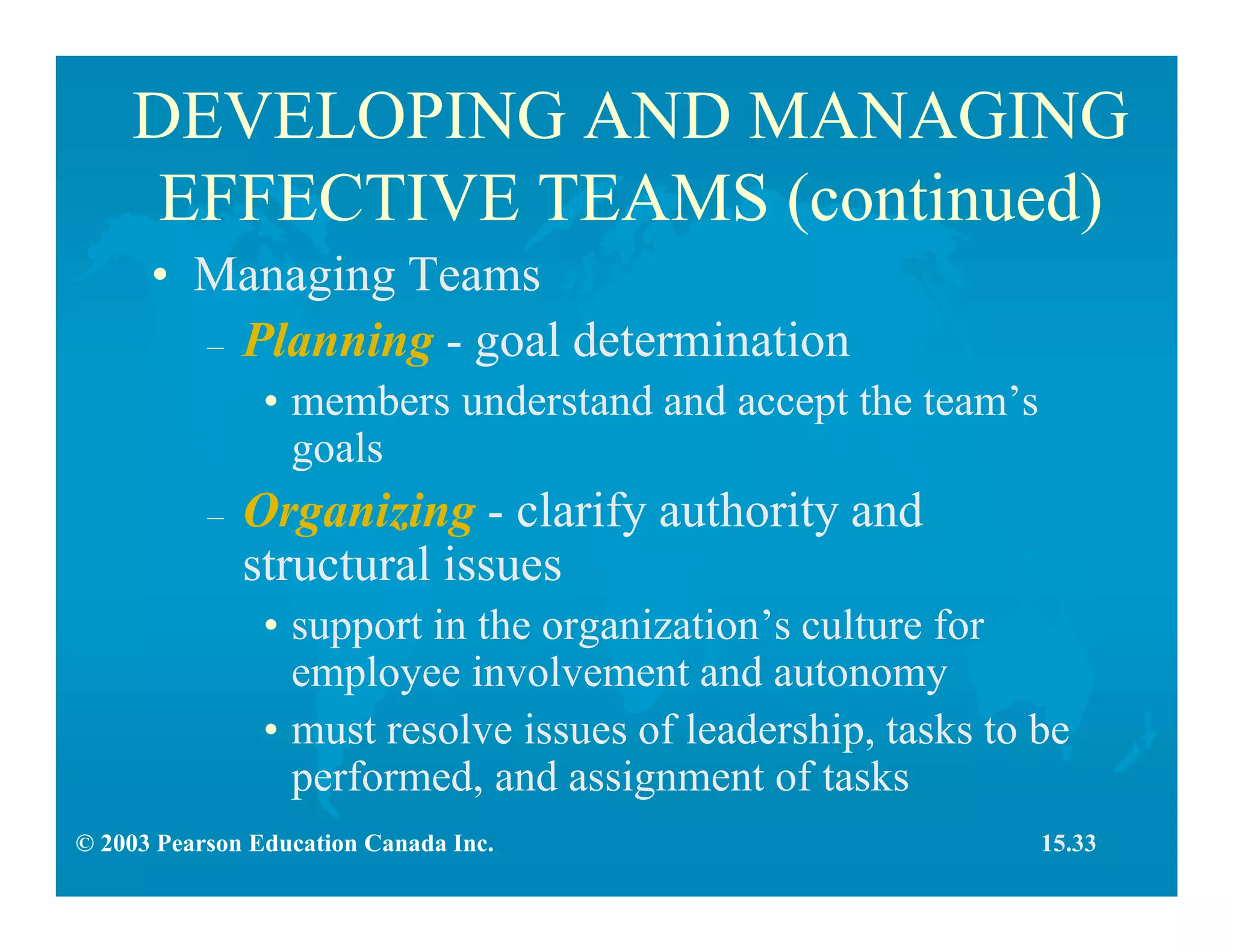 © 2003 Pearson Education Canada Inc.
DEVELOPING AND MANAGING
EFFECTIVE TEAMS (continued)
• Managing Teams
– Planning - goal determination
• members understand and accept the team’s
goals
– Organizing - clarify authority and
structural issues
• support in the organization’s culture for
employee involvement and autonomy
• must resolve issues of leadership, tasks to be
performed, and assignment of tasks
15.33
 
