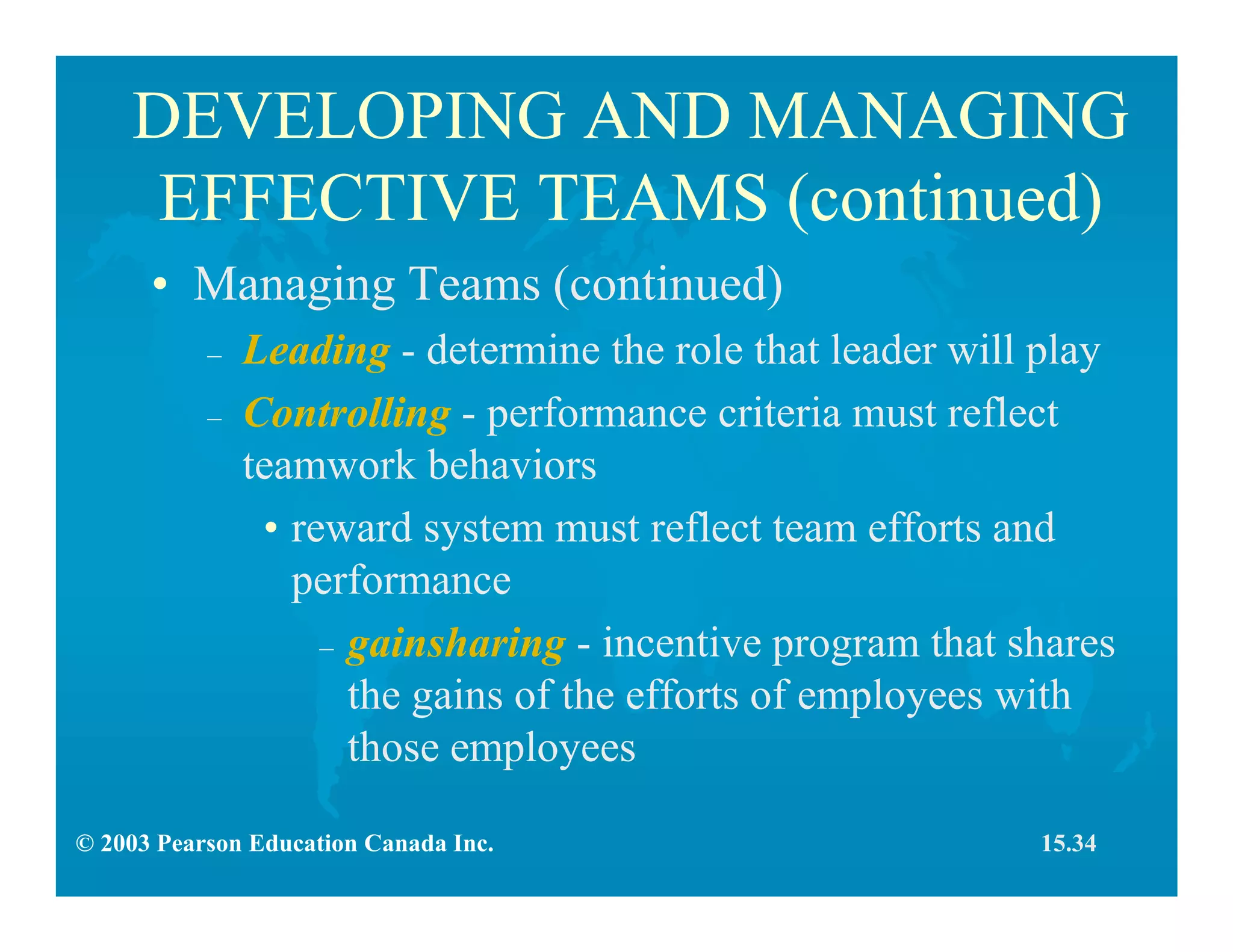 © 2003 Pearson Education Canada Inc.
DEVELOPING AND MANAGING
EFFECTIVE TEAMS (continued)
• Managing Teams (continued)
– Leading - determine the role that leader will play
– Controlling - performance criteria must reflect
teamwork behaviors
• reward system must reflect team efforts and
performance
– gainsharing - incentive program that shares
the gains of the efforts of employees with
those employees
15.34
 