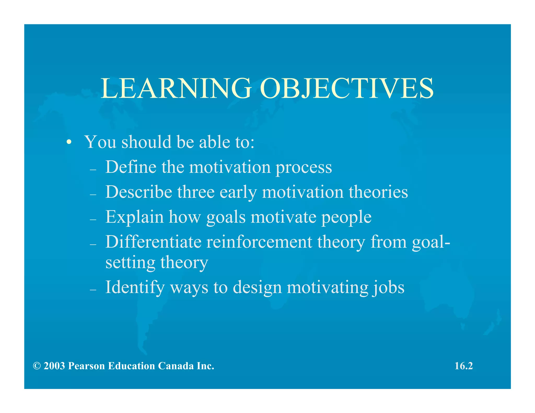 © 2003 Pearson Education Canada Inc.
LEARNING OBJECTIVES
• You should be able to:
– Define the motivation process
– Describe three early motivation theories
– Explain how goals motivate people
– Differentiate reinforcement theory from goal-
setting theory
– Identify ways to design motivating jobs
16.2
 