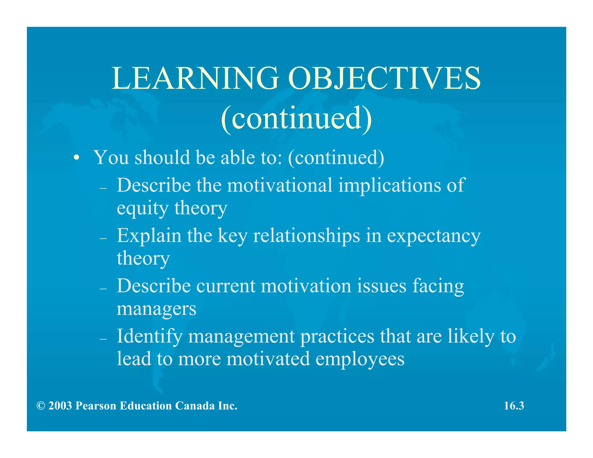 © 2003 Pearson Education Canada Inc.
LEARNING OBJECTIVES
(continued)
• You should be able to: (continued)
– Describe the motivational implications of
equity theory
– Explain the key relationships in expectancy
theory
– Describe current motivation issues facing
managers
– Identify management practices that are likely to
lead to more motivated employees
16.3
 