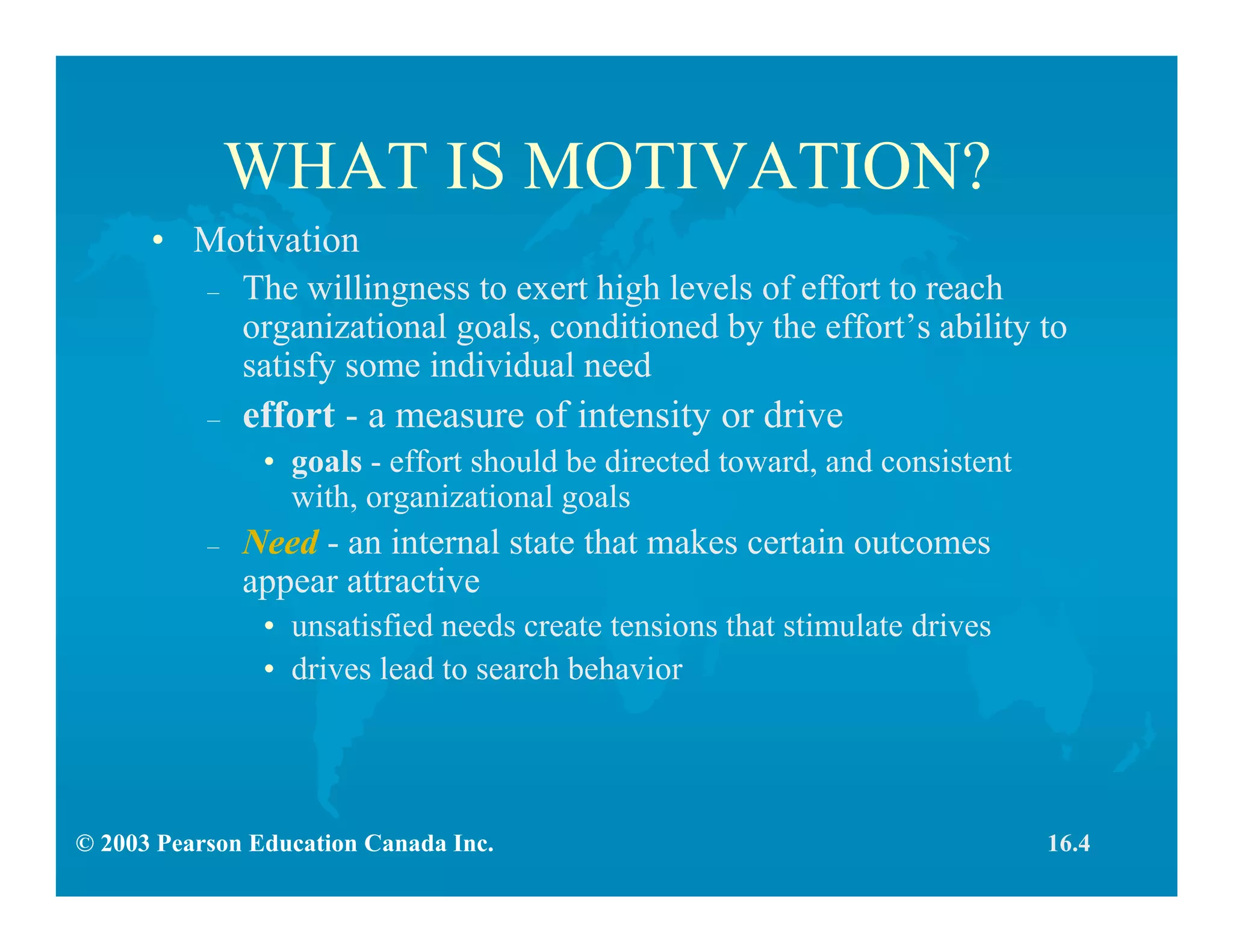 © 2003 Pearson Education Canada Inc.
WHAT IS MOTIVATION?
• Motivation
– The willingness to exert high levels of effort to reach
organizational goals, conditioned by the effort’s ability to
satisfy some individual need
– effort - a measure of intensity or drive
• goals - effort should be directed toward, and consistent
with, organizational goals
– Need - an internal state that makes certain outcomes
appear attractive
• unsatisfied needs create tensions that stimulate drives
• drives lead to search behavior
16.4
 