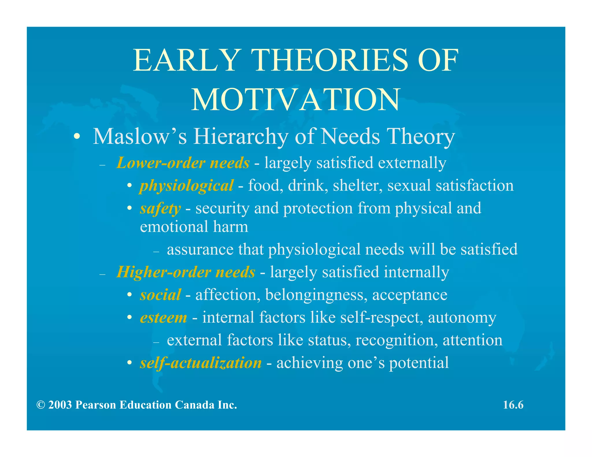 © 2003 Pearson Education Canada Inc.
EARLY THEORIES OF
MOTIVATION
• Maslow’s Hierarchy of Needs Theory
– Lower-order needs - largely satisfied externally
• physiological - food, drink, shelter, sexual satisfaction
• safety - security and protection from physical and
emotional harm
– assurance that physiological needs will be satisfied
– Higher-order needs - largely satisfied internally
• social - affection, belongingness, acceptance
• esteem - internal factors like self-respect, autonomy
– external factors like status, recognition, attention
• self-actualization - achieving one’s potential
16.6
 