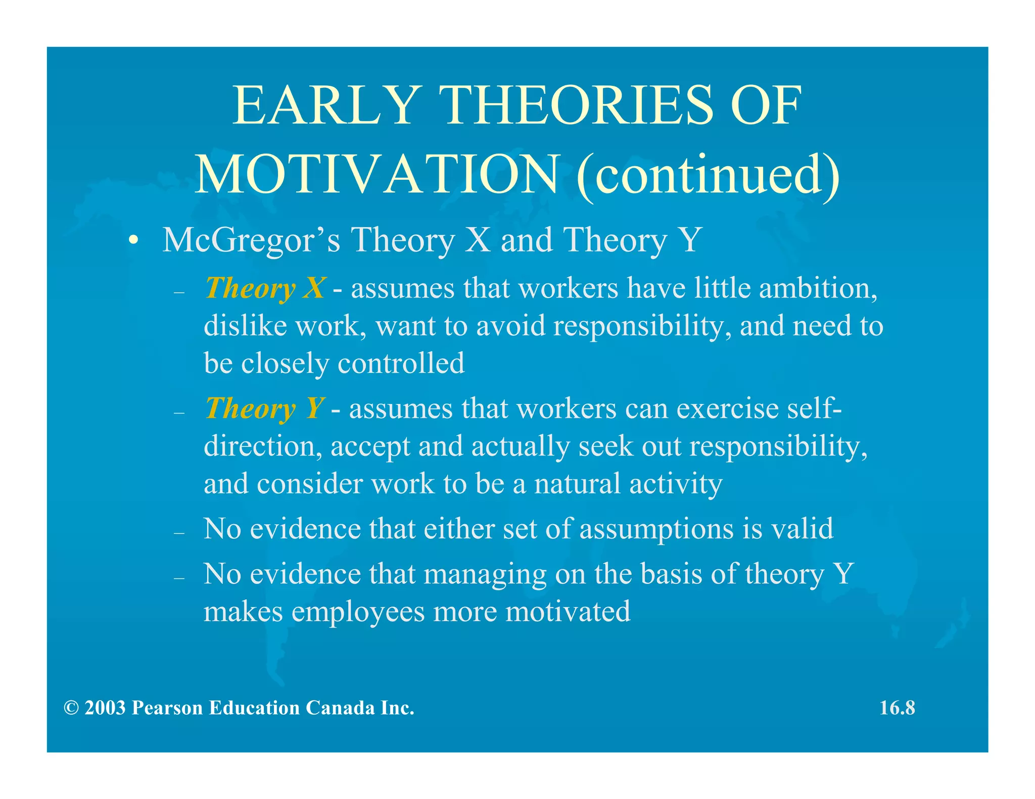 © 2003 Pearson Education Canada Inc.
EARLY THEORIES OF
MOTIVATION (continued)
• McGregor’s Theory X and Theory Y
– Theory X - assumes that workers have little ambition,
dislike work, want to avoid responsibility, and need to
be closely controlled
– Theory Y - assumes that workers can exercise self-
direction, accept and actually seek out responsibility,
and consider work to be a natural activity
– No evidence that either set of assumptions is valid
– No evidence that managing on the basis of theory Y
makes employees more motivated
16.8
 