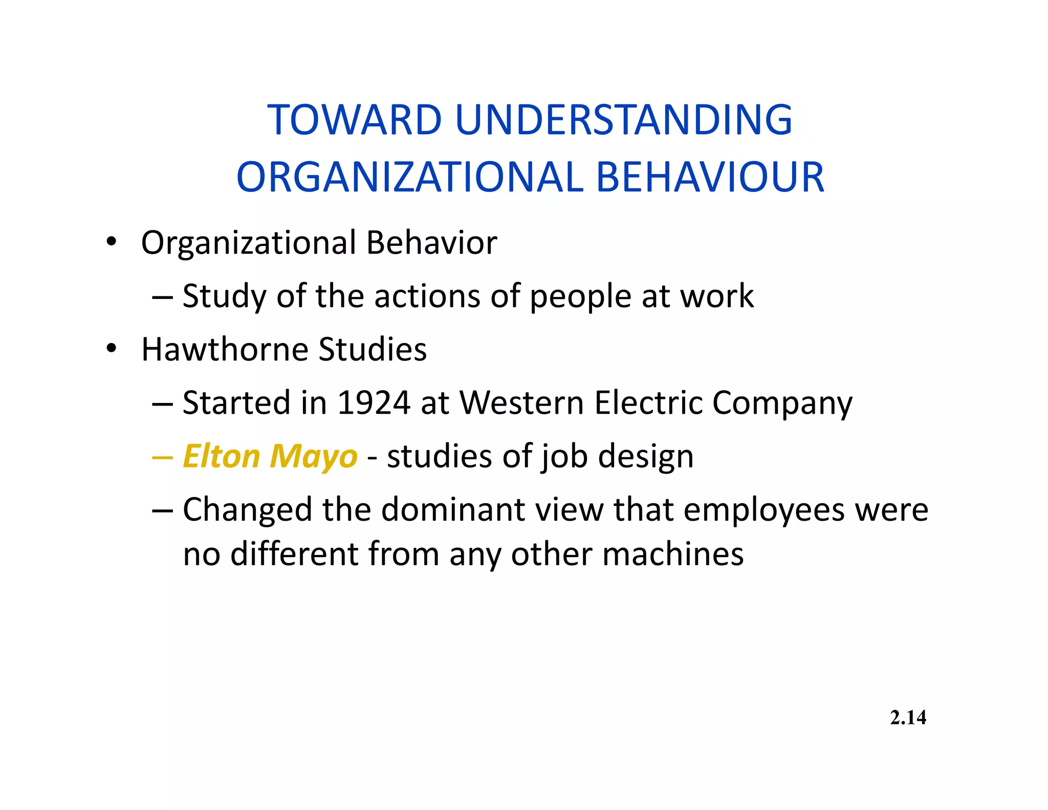 TOWARD UNDERSTANDING
ORGANIZATIONAL BEHAVIOUR
• Organizational Behavior
– Study of the actions of people at work
• Hawthorne Studies
– Started in 1924 at Western Electric Company
– Elton Mayo - studies of job design
– Changed the dominant view that employees were
no different from any other machines
2.14
 