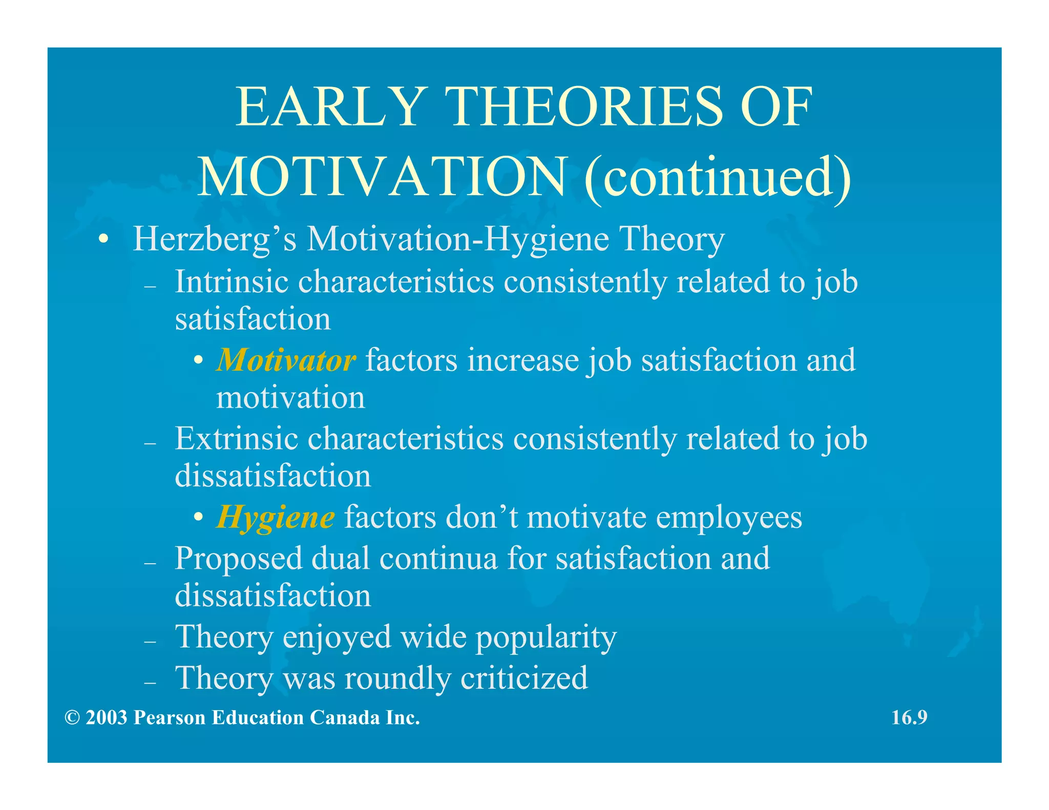 © 2003 Pearson Education Canada Inc.
EARLY THEORIES OF
MOTIVATION (continued)
• Herzberg’s Motivation-Hygiene Theory
– Intrinsic characteristics consistently related to job
satisfaction
• Motivator factors increase job satisfaction and
motivation
– Extrinsic characteristics consistently related to job
dissatisfaction
• Hygiene factors don’t motivate employees
– Proposed dual continua for satisfaction and
dissatisfaction
– Theory enjoyed wide popularity
– Theory was roundly criticized
16.9
 