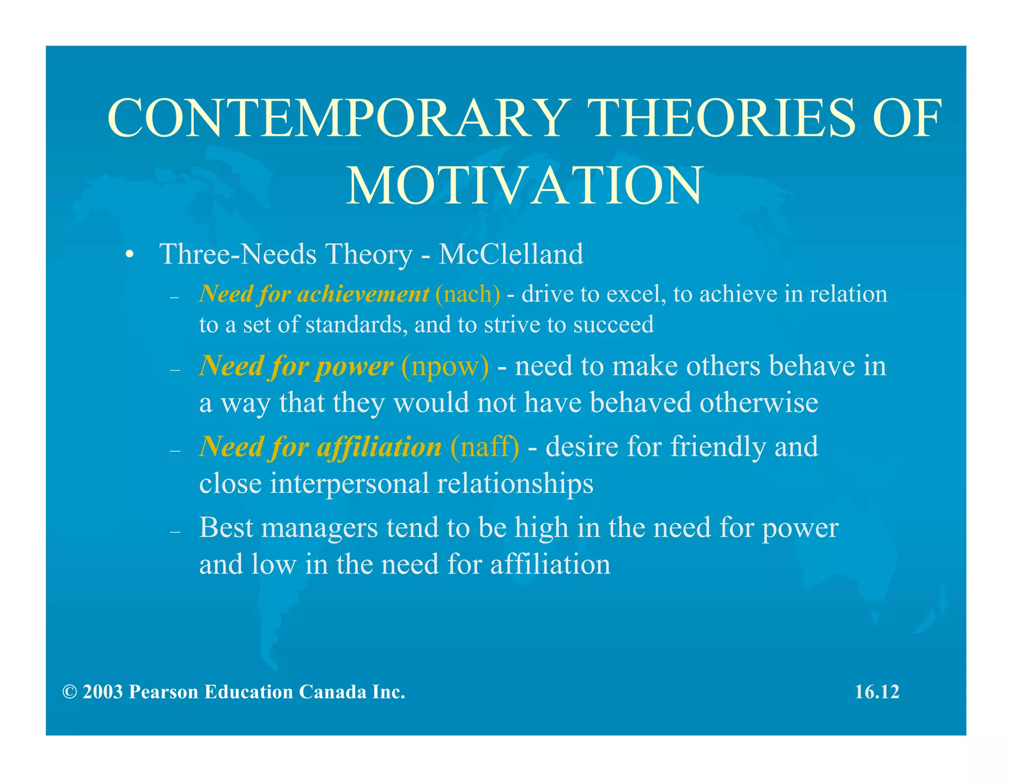 © 2003 Pearson Education Canada Inc.
CONTEMPORARY THEORIES OF
MOTIVATION
• Three-Needs Theory - McClelland
– Need for achievement (nach) - drive to excel, to achieve in relation
to a set of standards, and to strive to succeed
– Need for power (npow) - need to make others behave in
a way that they would not have behaved otherwise
– Need for affiliation (naff) - desire for friendly and
close interpersonal relationships
– Best managers tend to be high in the need for power
and low in the need for affiliation
16.12
 