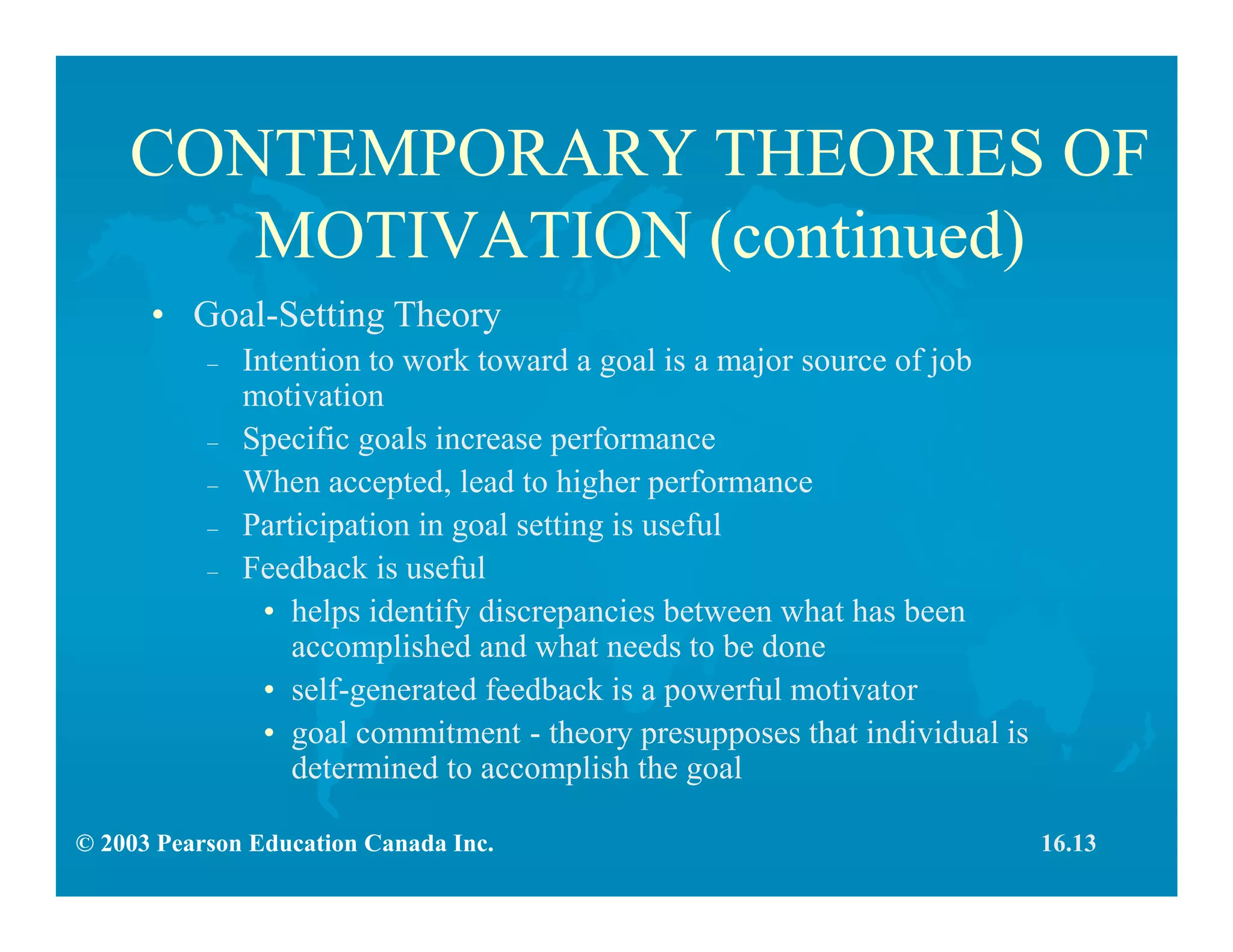 © 2003 Pearson Education Canada Inc.
CONTEMPORARY THEORIES OF
MOTIVATION (continued)
• Goal-Setting Theory
– Intention to work toward a goal is a major source of job
motivation
– Specific goals increase performance
– When accepted, lead to higher performance
– Participation in goal setting is useful
– Feedback is useful
• helps identify discrepancies between what has been
accomplished and what needs to be done
• self-generated feedback is a powerful motivator
• goal commitment - theory presupposes that individual is
determined to accomplish the goal
16.13
 