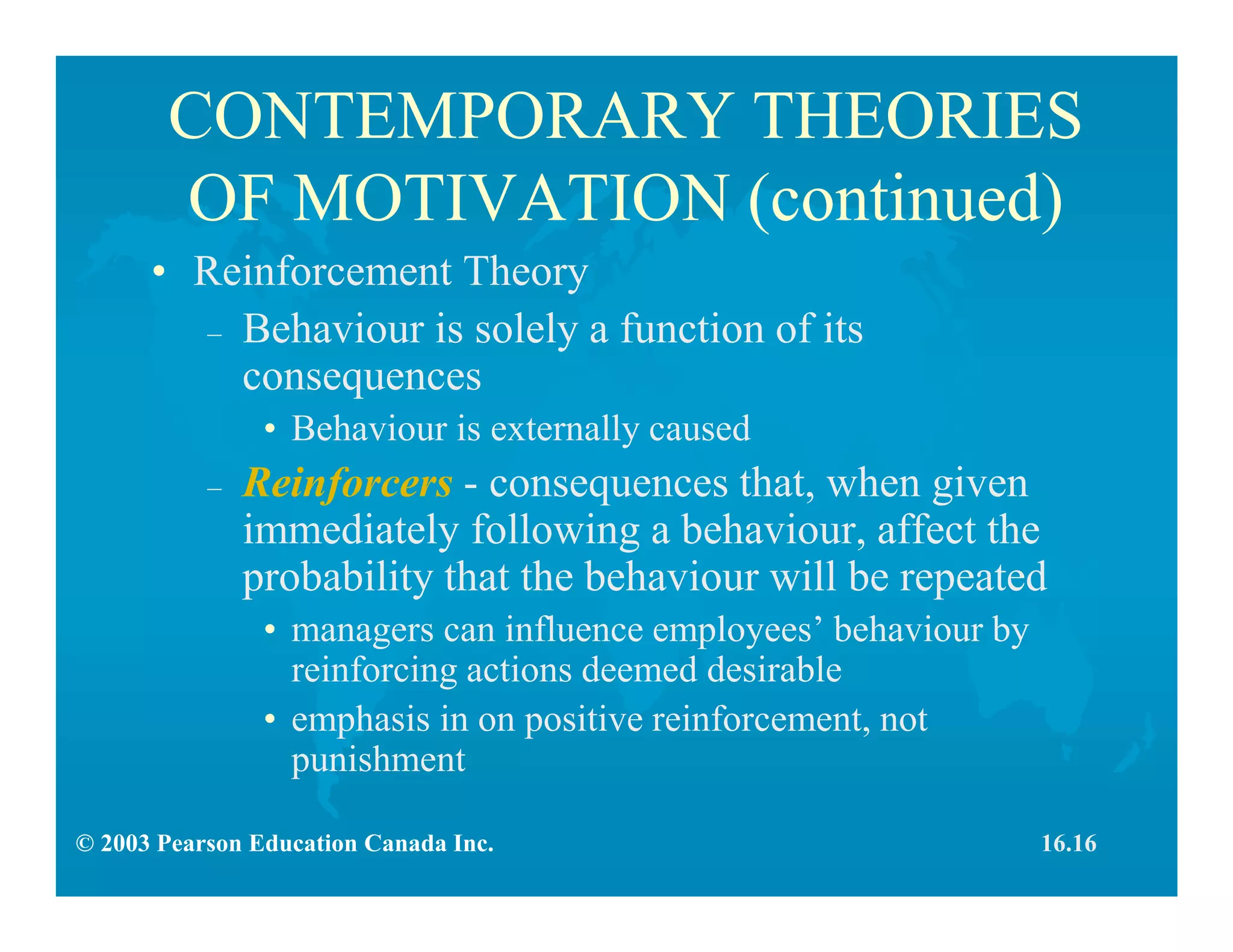 © 2003 Pearson Education Canada Inc.
CONTEMPORARY THEORIES
OF MOTIVATION (continued)
• Reinforcement Theory
– Behaviour is solely a function of its
consequences
• Behaviour is externally caused
– Reinforcers - consequences that, when given
immediately following a behaviour, affect the
probability that the behaviour will be repeated
• managers can influence employees’ behaviour by
reinforcing actions deemed desirable
• emphasis in on positive reinforcement, not
punishment
16.16
 