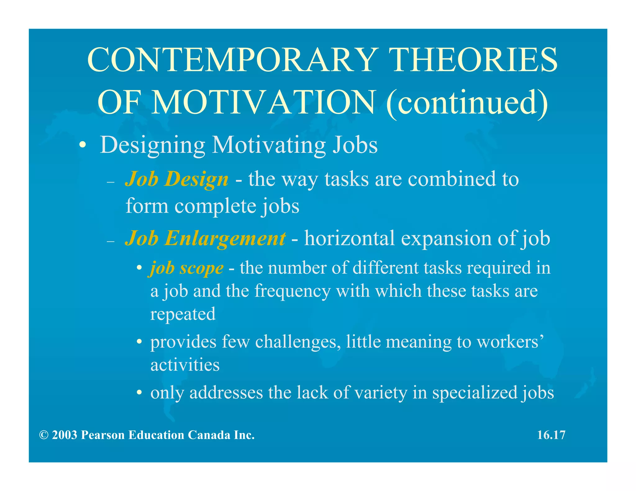 © 2003 Pearson Education Canada Inc.
CONTEMPORARY THEORIES
OF MOTIVATION (continued)
• Designing Motivating Jobs
– Job Design - the way tasks are combined to
form complete jobs
– Job Enlargement - horizontal expansion of job
• job scope - the number of different tasks required in
a job and the frequency with which these tasks are
repeated
• provides few challenges, little meaning to workers’
activities
• only addresses the lack of variety in specialized jobs
16.17
 