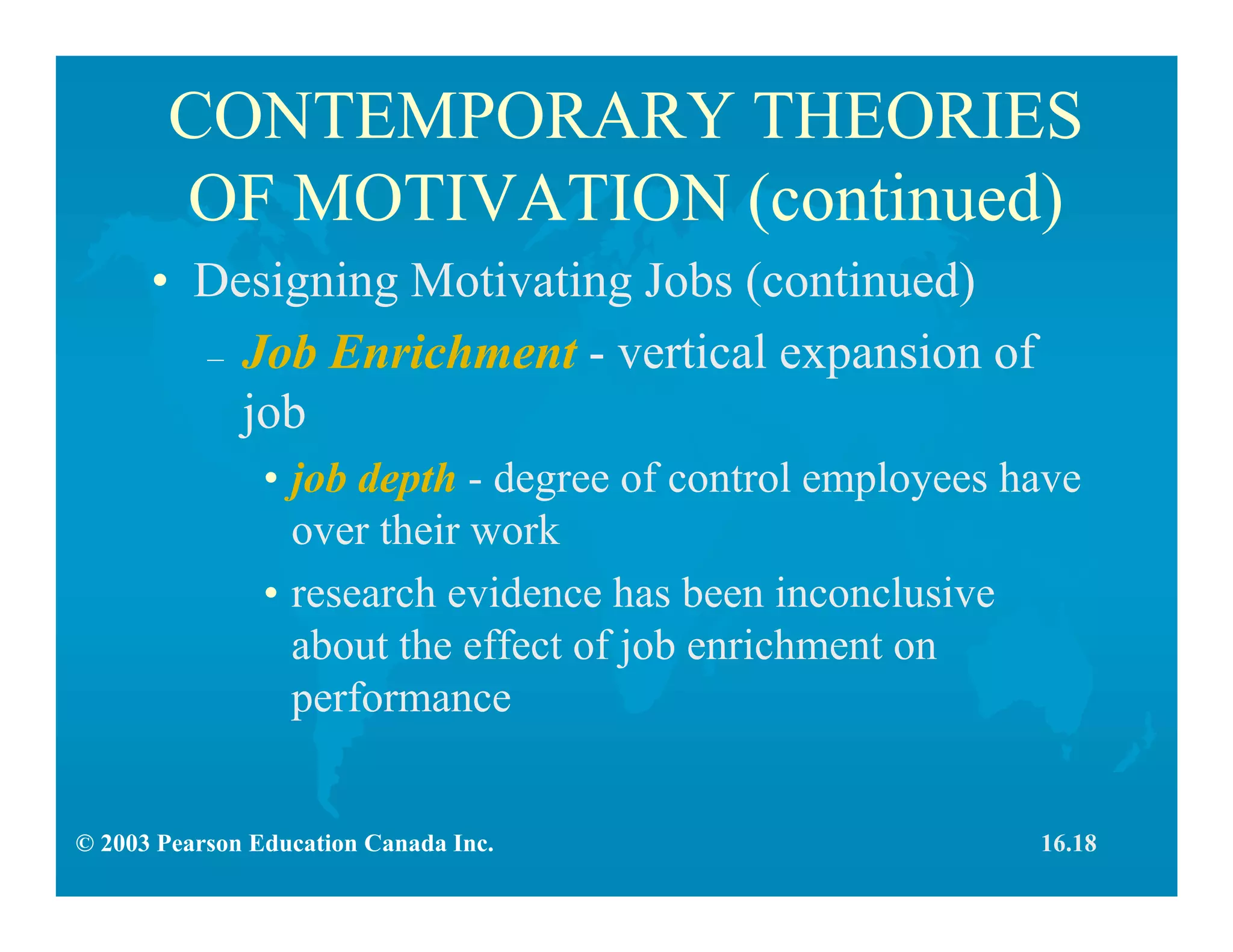 © 2003 Pearson Education Canada Inc.
CONTEMPORARY THEORIES
OF MOTIVATION (continued)
• Designing Motivating Jobs (continued)
– Job Enrichment - vertical expansion of
job
• job depth - degree of control employees have
over their work
• research evidence has been inconclusive
about the effect of job enrichment on
performance
16.18
 
