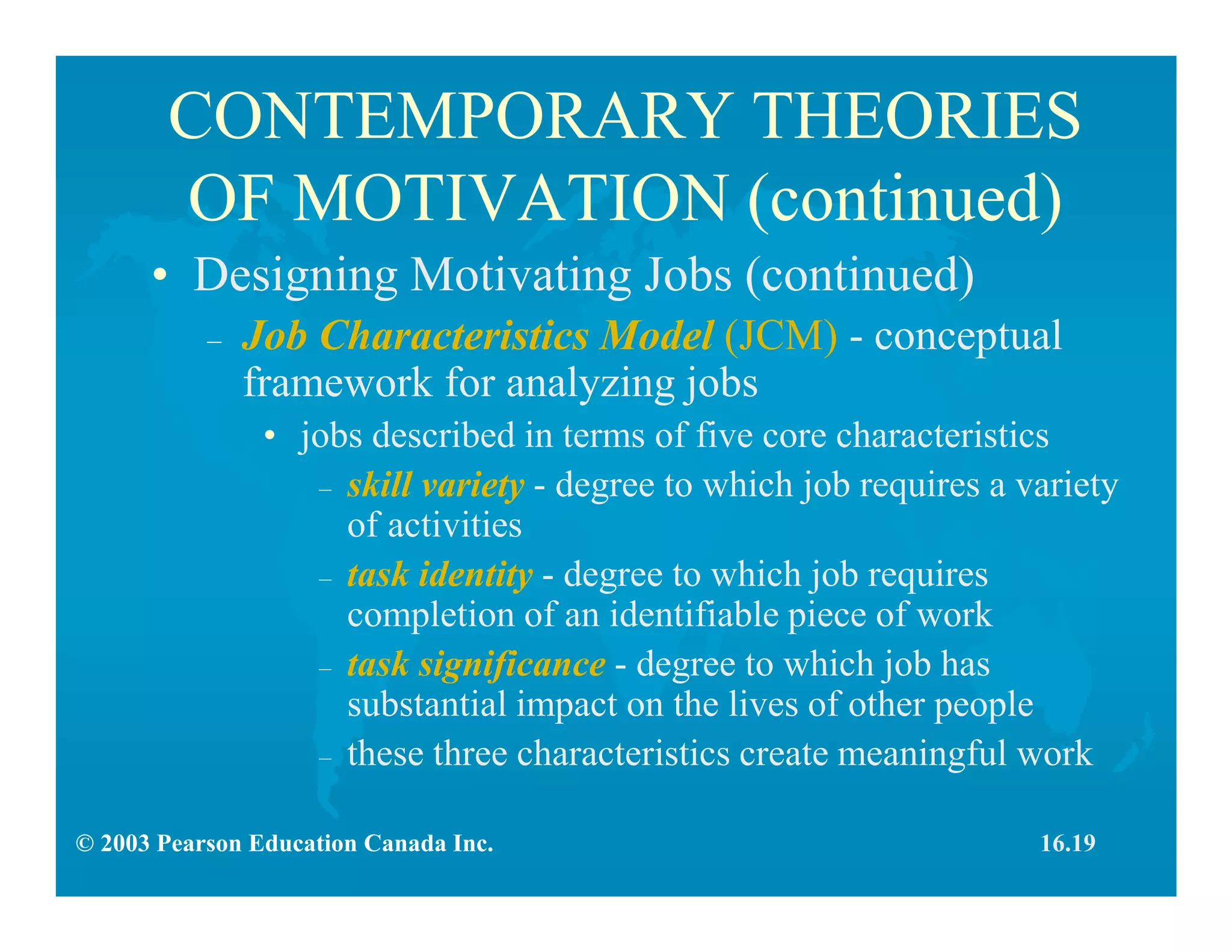 © 2003 Pearson Education Canada Inc.
CONTEMPORARY THEORIES
OF MOTIVATION (continued)
• Designing Motivating Jobs (continued)
– Job Characteristics Model (JCM) - conceptual
framework for analyzing jobs
• jobs described in terms of five core characteristics
– skill variety - degree to which job requires a variety
of activities
– task identity - degree to which job requires
completion of an identifiable piece of work
– task significance - degree to which job has
substantial impact on the lives of other people
– these three characteristics create meaningful work
16.19
 