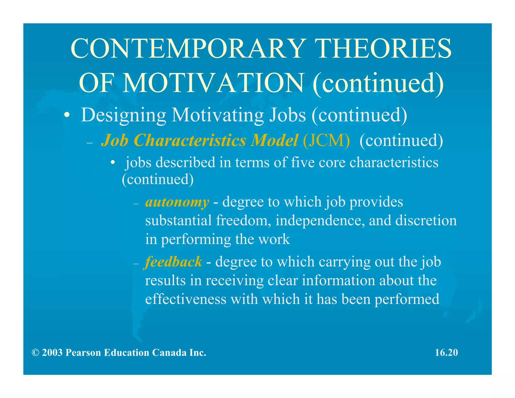 © 2003 Pearson Education Canada Inc.
CONTEMPORARY THEORIES
OF MOTIVATION (continued)
• Designing Motivating Jobs (continued)
– Job Characteristics Model (JCM) (continued)
• jobs described in terms of five core characteristics
(continued)
– autonomy - degree to which job provides
substantial freedom, independence, and discretion
in performing the work
– feedback - degree to which carrying out the job
results in receiving clear information about the
effectiveness with which it has been performed
16.20
 