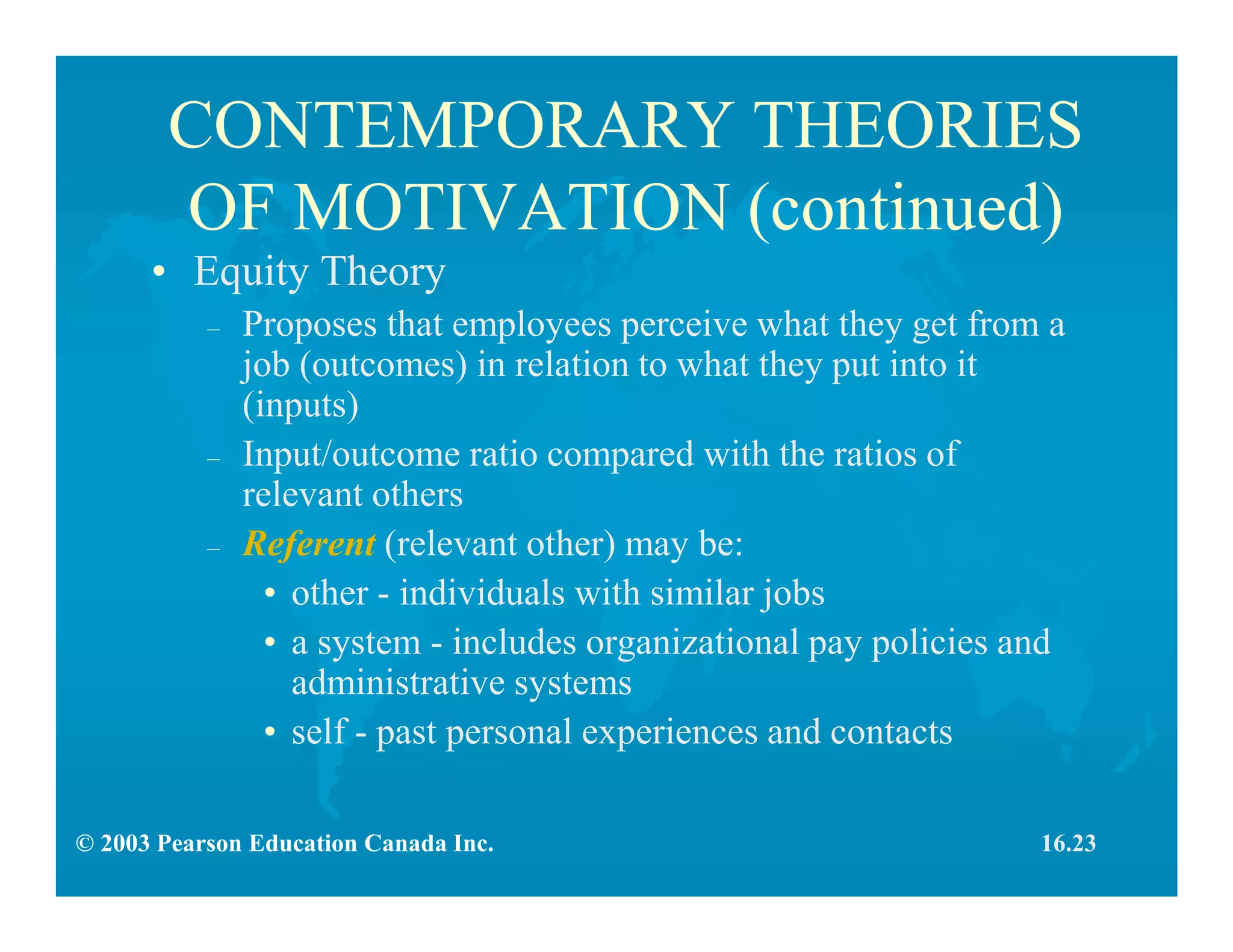 © 2003 Pearson Education Canada Inc.
CONTEMPORARY THEORIES
OF MOTIVATION (continued)
• Equity Theory
– Proposes that employees perceive what they get from a
job (outcomes) in relation to what they put into it
(inputs)
– Input/outcome ratio compared with the ratios of
relevant others
– Referent (relevant other) may be:
• other - individuals with similar jobs
• a system - includes organizational pay policies and
administrative systems
• self - past personal experiences and contacts
16.23
 