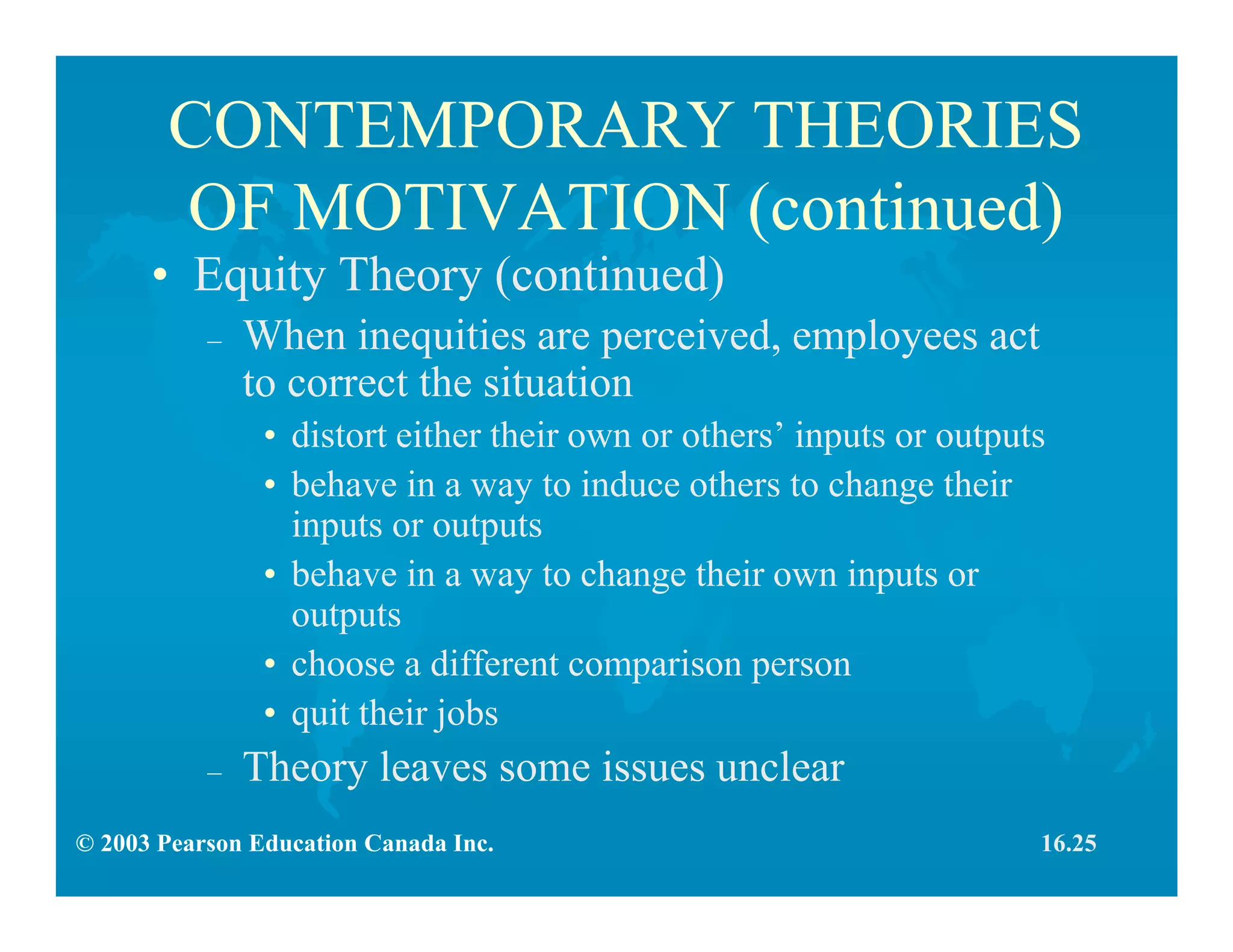 © 2003 Pearson Education Canada Inc.
CONTEMPORARY THEORIES
OF MOTIVATION (continued)
• Equity Theory (continued)
– When inequities are perceived, employees act
to correct the situation
• distort either their own or others’ inputs or outputs
• behave in a way to induce others to change their
inputs or outputs
• behave in a way to change their own inputs or
outputs
• choose a different comparison person
• quit their jobs
– Theory leaves some issues unclear
16.25
 