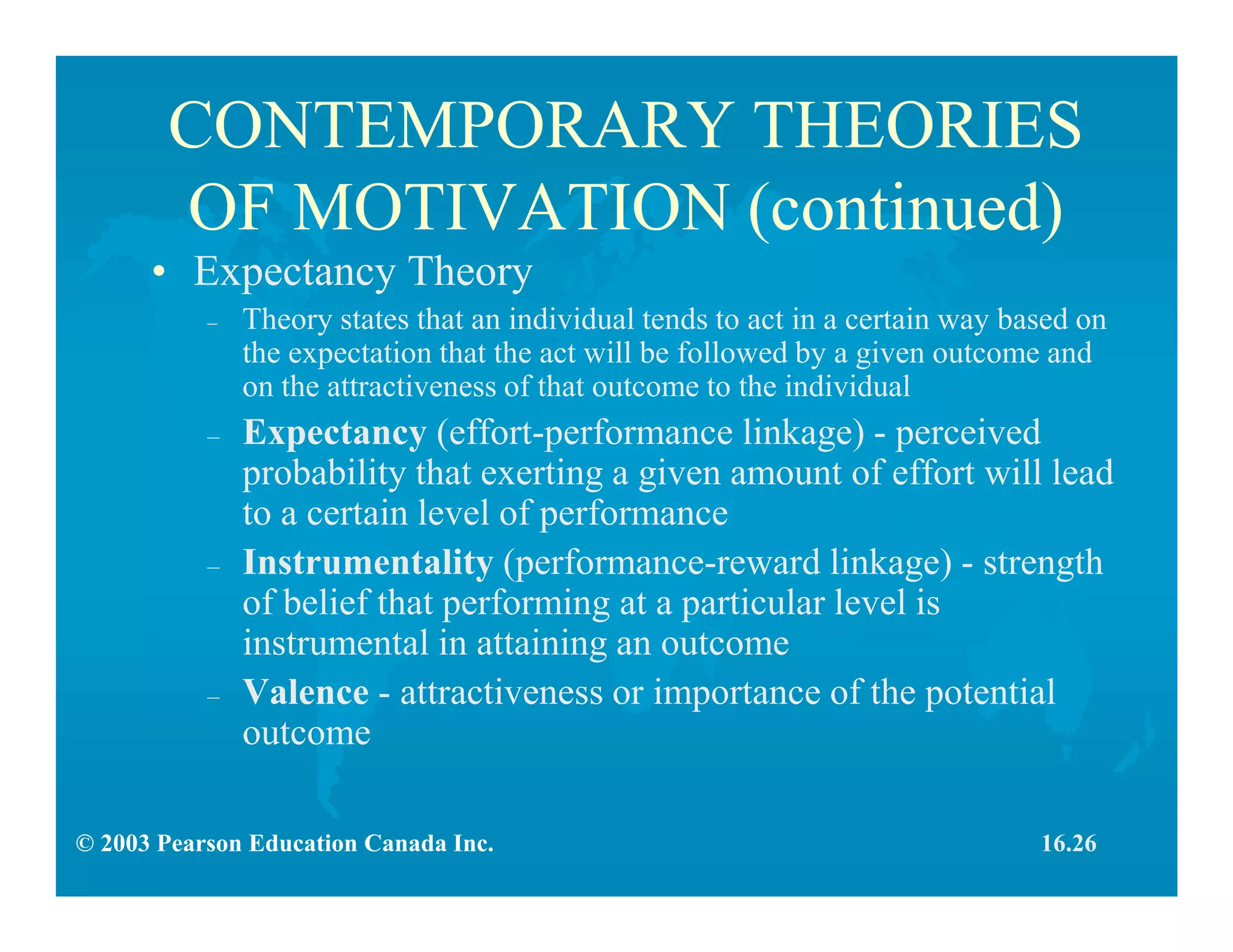 © 2003 Pearson Education Canada Inc.
CONTEMPORARY THEORIES
OF MOTIVATION (continued)
• Expectancy Theory
– Theory states that an individual tends to act in a certain way based on
the expectation that the act will be followed by a given outcome and
on the attractiveness of that outcome to the individual
– Expectancy (effort-performance linkage) - perceived
probability that exerting a given amount of effort will lead
to a certain level of performance
– Instrumentality (performance-reward linkage) - strength
of belief that performing at a particular level is
instrumental in attaining an outcome
– Valence - attractiveness or importance of the potential
outcome
16.26
 