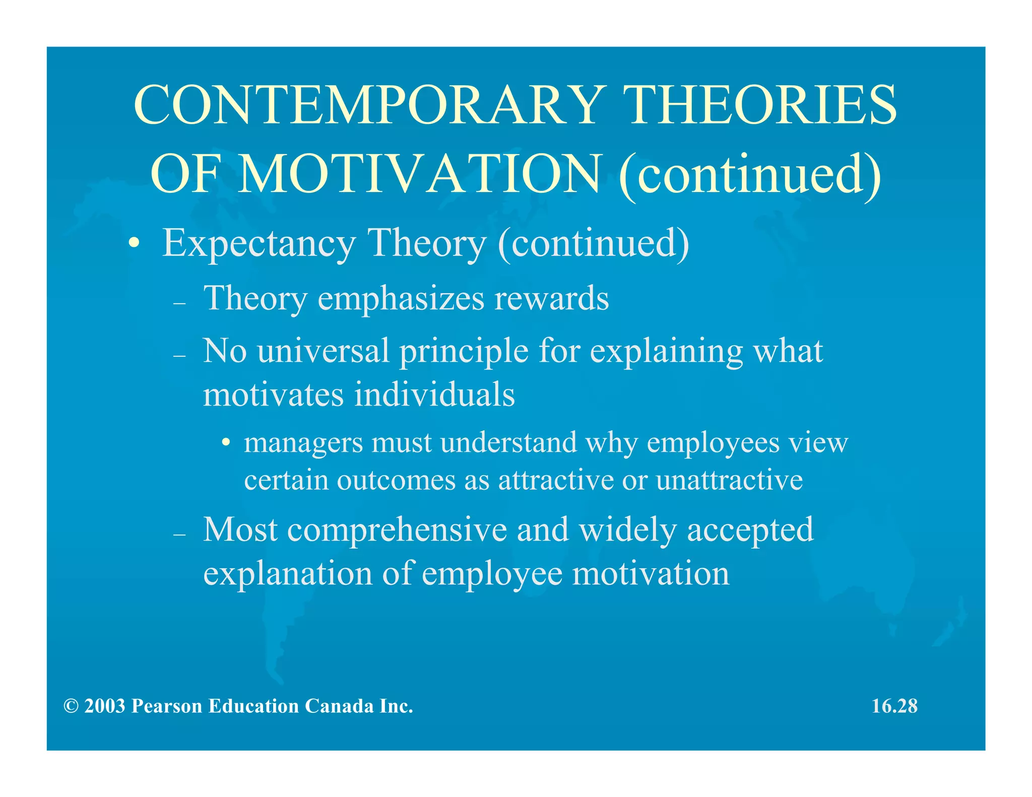 © 2003 Pearson Education Canada Inc.
CONTEMPORARY THEORIES
OF MOTIVATION (continued)
• Expectancy Theory (continued)
– Theory emphasizes rewards
– No universal principle for explaining what
motivates individuals
• managers must understand why employees view
certain outcomes as attractive or unattractive
– Most comprehensive and widely accepted
explanation of employee motivation
16.28
 