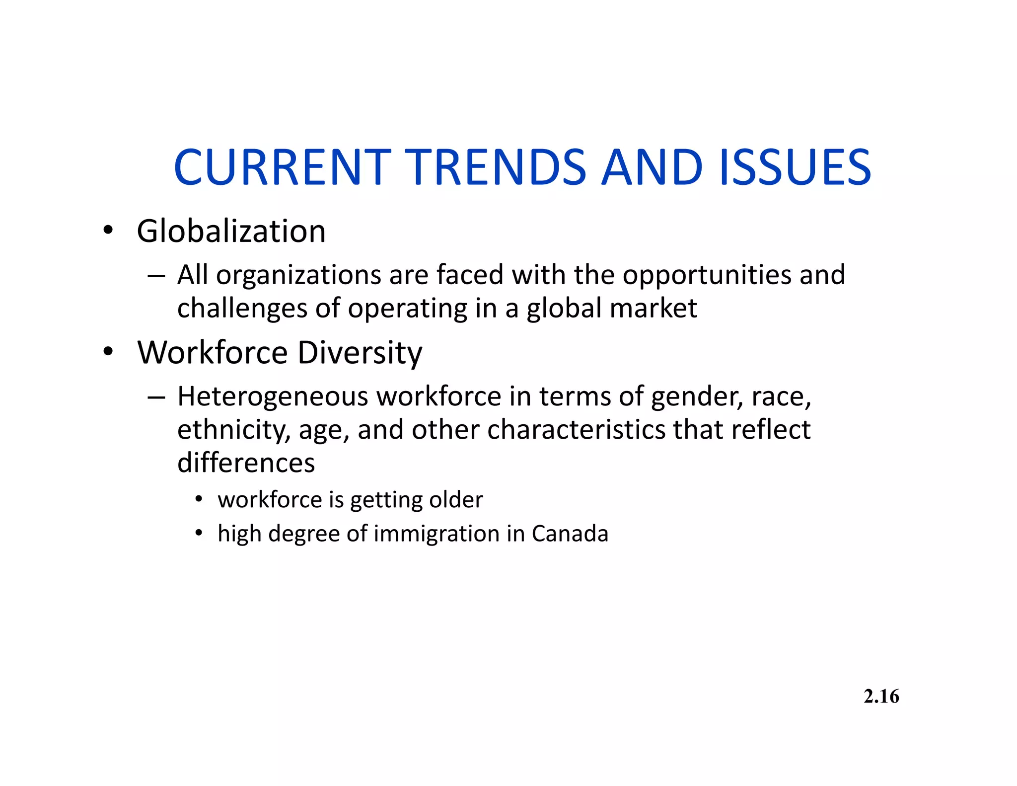 CURRENT TRENDS AND ISSUES
• Globalization
– All organizations are faced with the opportunities and
challenges of operating in a global market
• Workforce Diversity
– Heterogeneous workforce in terms of gender, race,
ethnicity, age, and other characteristics that reflect
differences
• workforce is getting older
• high degree of immigration in Canada
2.16
 