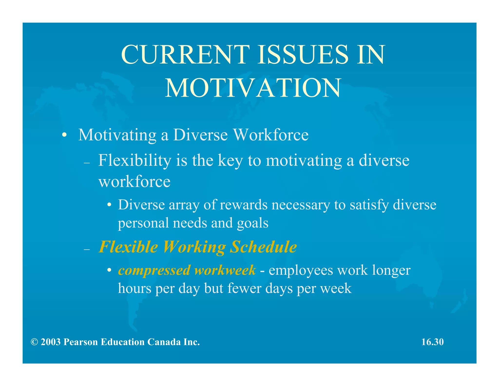 © 2003 Pearson Education Canada Inc.
CURRENT ISSUES IN
MOTIVATION
• Motivating a Diverse Workforce
– Flexibility is the key to motivating a diverse
workforce
• Diverse array of rewards necessary to satisfy diverse
personal needs and goals
– Flexible Working Schedule
• compressed workweek - employees work longer
hours per day but fewer days per week
16.30
 